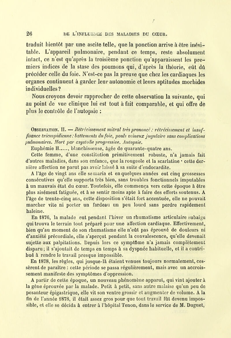 / 26 L)E L'jNFLUiiàCE DES MALADIES DU CŒUR. traduit bientôt par une ascite telle, que la ponction arrive à être inévi- table. L'appareil pulmonaire, pendant ce temps, reste absolument intact, ce n'est qu'après la troisième ponction qu'apparaissent les pre- miers indices de la stase des poumons qui, d'après la théorie, eût dû précéder celle du foie. N'est-ce pas la preuve que chez les cardiaques les organes continuent à garder leur autonomie et leurs aptitudes morbides individuelles? Nous croyons devoir rapprocher de celte observation la suivante, qui au point de vue clinique lui est tout à fait comparable, et qui offre de plus le contrôle de l'autopsie : Observation. II. — Rétrécissement mîtral très prononcé : rétrécissement et insuf- fisance triciispidienne : battements du foie, pouls veineux jugulaire sans complications pulmonaires. Mort par asystolie progressive. Autopsie. Euphémie H , blanchisseuse, âgée de quarante-quatre ans. Cette femme, d'une constitution primitivement robuste, n'a jamais fait d'autres maladies, dans son enfance, que la rougeole et la scarlatine • cette der- nière affection ne parut pas avoir laissé à sa suite d'endocardite. A l'âge de vingt ans elle se maria et en quelques années eut cinq grossesses consécutives qu'elle supporta très bien, sans troubles fonctionnels imputables à un mauvais état du cœur. Toutefois, elle commença vers cette époque à être plus aisément fatiguée, et à se sentir moins apte à faire des efforts soutenus. A l'âge de trente-cinq ans, cette disposition s'était fort accentuée, elle ne pouvait marcher vite ni porter un fardeau un peu lourd sans perdre rapidement haleine. En 1876, la malade eut pendant l'hiver un rhumatisme articulaire subaigu qui trouva le terrain tout préparé pour une affection cardiaque. Effectivement, bien qu'au moment de son rhumatisme elle n'eût pas éprouvé de douleurs ni d'anxiété précordiale, elle s'aperçut pendant la convalescence, qu'elle devenait sujette aux palpitations. Depuis lors ce symptôme n'a jamais complètement disparu; il s'ajoutait de temps en temps à sa dyspnée habituelle, et il a contri- bué à rendre le travail presque impossible. En 1878, les règles, qui jusque-là étaient venues toujours normalement, ces- sèrent de paraître : celte période se passa régulièrement, mais avec un accrois- sement manifeste des symptômes d'oppression. A partir de cette époque, un nouveau phénomène apparut, qui vint ajouter à la gêne éprouvée par la malade. Petit à petit, sans autre malaise qu'un peu de pesanteur épigastrique, elle vit son ventre grossir et augmenter de volume. A la fin de l'année 1878, il était assez gros pour que tout travail fût devenu impos- sible, et elle se décida à entrer à l'hôpital Tenon, dans le service de M. Duguet,