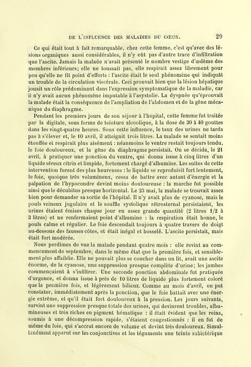 Ce qui était tout à fait remarquable, chez cette femme, c'est qu'avec des lé- sions organiques aussi considérables, il n'y eût pas d'autre trace d'infiltration que l'ascite. Jamais la malade n'avait présenté le nombre vestige d'œdème des membres inférieurs; elle ne toussait pas, elle respirait assez librement pour peu qu'elle ne fît point d'efforts : l'ascite était le seul phénomène qui indiquât un trouble de la circulation viscérale. Ceci prouvait bien que la lésion hépatique jouait un rôle prédominant dans l'expression symptomatique de la maladie, car il n'y avait aucun phénomène imputable à l'asystolie. La dyspnée qu'éprouvait la malade était la conséquence de l'ampliation de l'abdomen et de la gène méca- nique du diaphragme. Pendant les premiers jours de son séjour à l'hôpital, cette femme fut traitée par la digitale, sous forme de teinture alcoolique, à la dose de 30 à 40 gouttes dans les vingt-quatre heures. Sous cette influence, le taux des urines ne tarda pas à s'élever et, le tO avril, il atteignit trois litres. La malade se sentait moins étouffée et respirait plus aisément : néanmoins le ventre restait toujours tendu, le foie douloureux, et la gêne du diaphragme persistait. On se décida, le 21 avril, à pratiquer une ponction du ventre, qui donna issue à cinq litres d'un liquide séreux citrin et limpide, fortement chargé d'albumine. Les suites de cette intervention furent des plus heureuses : le liquide se reproduisit fort lentement, le foie, quoique très volumineux, cessa de battre avec autant d'énergie et la palpation de l'hypocondre devint moins douloureuse : la marche fut possible ainsi que le décubitus presque horizontal. Le 2o mai, la malade se trouvait assez bien pour demander sa sortie de l'hôpital. Il n'y avait plus de cyanose, mais le pouls veineux jugulaire et le souffle systolique rétrosternal persistaient, les urines étaient émises chaque jour en assez grande quantité (2 litres 1/2 à 3 litres) et ne renfermaient point d'albumine : la respiration était bonne, le pouls calme et régulier. Le foie descendait toujours à quatre travers de doigt au-dessous des fausses côtes, et était inégal et bosselé. L'ascite persistait, mais était fort modérée. Nous perdîmes de vue la malade pendant quatre mois : elle revint au com- mencement de septembre, dans le même état que la première fois, et sensible- ment plus affaiblie. Elle ne pouvait plus se coucher dans un lit, avait une ascite énorme, de la cyanose, une suppression presque complète d'urine; les jambes commençaient à s'infiltrer. Une seconde ponction abdominale fut pratiquée d'urgence, et donna issue à près de 10 litres de liquide plus fortement coloré que la première fois, et légèrement biheux. Gomme au mois d'avril, on put constater, immédiatement après la ponction, que le foie battait avec une éner- gie extrême, et qu'il était fort douloureux à la pression. Les jours suivants, survint une suppression presque totale des urines, qui devinrent troubles, albu- mineuses et très riches en pigment hématique : il était évident que les reins, soumis à une décompression rapide, s'étaient congestionnés : il en fut de même du foie, qui s'accrut encore de volume et devint très douloureux. Simul- tanément apparut sur les conjonctives et les téguments une teinte subictérique