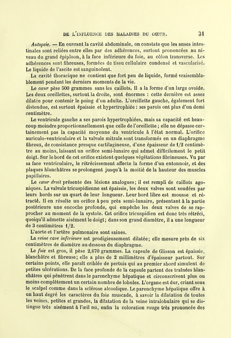 Autopsie. — En ouvrant la cavité abdominale, on constate que les anses intes- tinales sont reliées entre elles par des adhérences, surtout prononcées au ni- veau du grand épiploon, à la face inférieure du foie, au côlon transverse. Les adhérences sont fibreuses, formées de tissu cellulaire condensé et vascularisé. Le liquide de l'ascite est sanguinolent. La cavité thoracique ne contient que fort peu de liquide, formé vraisembla- blement pendant les derniers moments de la vie. Le cœur pèse 500 grammes sans les caillots. Il a la forme d'un large ovoïde. Les deux oreillettes, surtout la droite, sont énormes : cette dernière est assez dilatée pour contenir le poing d'un adulte. L'oreillette gauche, également fort distendue, est surtout épaissie et hypertrophiée : ses parois ont plus d'un demi centimètre. Le ventricule gauche a ses parois hypertrophiées, mais sa capacité est beau- coup moindre proportionnellement que celle de l'oreillette ; elle ne dépasse cer- tainement pas la capacité moyenne du ventricule à l'état normal. L'orifice auriculo-ventriculaire et la valvule mitrale sont transformés en un diaphragme fibreux, de consistance presque cartilagineuse, d'une épaisseur de 1/2 centimè- tre au moins, laissant un orifice semi-lunaire qui admet difficilement le petit doigt. Sur le bord de cet orifice existent quelques végétations fibrineuses. Vu par sa face ventriculaire, le rétrécissement afiecte la forme d'un entonnoir, et des plaques blanchâtres se prolongent jusqu'à la moitié delà hauteur des muscles papillaires. Le cœur droit présente des lésions analogues ; il est rempli de caillots ago- niques. La valvule tricuspidienne est épaissie, les deux valves sont soudées par leurs bords sur un quart de leur longueur. Leur bord libre est mousse et ré- tracté. Il en résulte un orifice à peu près semi-lunaire, présentant à la partie postérieure une encoche profonde, qui empêche les deux valves de se rap- procher au moment de la systole. Cet orifice tricuspidien est donc très rétréci, quoiqu'il admette aisément le doigt; dans son grand diamètre, il a une longueur de 3 centimètres 1/2. L'aorte et l'artère pulmonaire sont saines. La veine cave inférieure est prodigieusement dilatée ; elle mesure près de six centimètres de diamètre au-dessous du diaphragme. Le foie est gros, il pèse 2,670 grammes. La capsule de Glisson est épaissie, blanchâtre et fibreuse; elle a plus de 2 millimètres d'épaisseur partout. Sur certains points, elle paraît criblée de pertuis qui au premier abord simulent de petites ulcérations. De la face profonde de la capsule partent des traînées blan- châtres qui pénètrent dans le parenchyme hépatique et circonscrivent plus ou moins complètement un certain nombre de lobules. L'organe est dur, criant sous le scalpel comme dans la sclérose alcoolique. Le parenchyme hépatique offre à un haut degré les caractères du foie muscade, à savoir la dilatation de toutes les veines, petites et grandes, la dilatation de la veine intralobulaire qui se dis- tingue très aisément à l'œil nu, enfin la coloration rouge très prononcée des