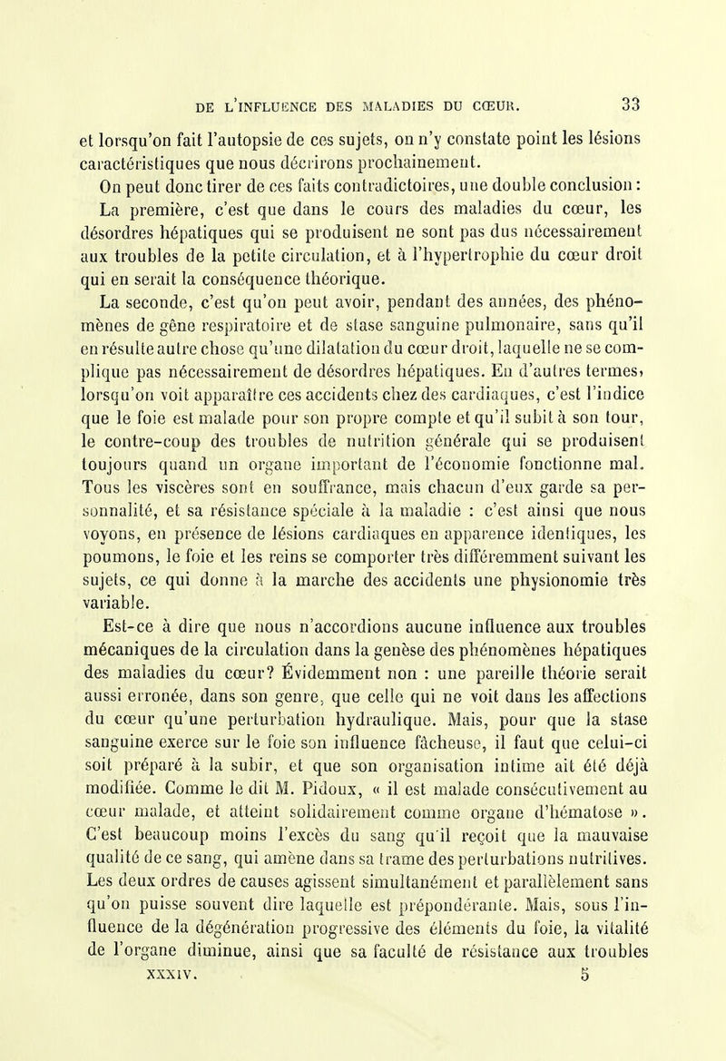 et lorsqu'on fait l'autopsie de ces sujets, on n'y constate point les lésions caractéristiques que nous décrirons prochainement. On peut donc tirer de ces faits contradictoires, une double conclusion : La première, c'est que dans le cours des maladies du cœur, les désordres hépatiques qui se produisent ne sont pas dus nécessairement aux troubles de la petite circulation, et à l'hypertrophie du cœur droit qui en serait la conséquence théorique. La seconde, c'est qu'on peut avoir, pendant des années, des phéno- mènes de gêne respiratoire et de stase sanguine pulmonaire, sans qu'il en résulte autre chose qu'une dilatation du cœur droit, laquelle ne se com- plique pas nécessairement de désordres hépatiques. En d'autres termeS) lorsqu'on voit apparaître ces accidents chez des cardiaques, c'est l'indice que le foie est malade pour son propre compte et qu'il subit à son tour, le contre-coup des troubles de nutrition générale qui se produisent toujours quand un organe important de l'économie fonctionne mal. Tous les viscères sont en souffrance, mais chacun d'eux garde sa per- sonnalité, et sa résistance spéciale à la maladie : c'est ainsi que nous voyons, en présence de lésions cardiaques en apparence idenliques, les poumons, le foie et les reins se comporter très différemment suivant les sujets, ce qui donne à la marche des accidents une physionomie très variable. Est-ce à dire que nous n'accordions aucune influence aux troubles mécaniques de la circulation dans la genèse des phénomènes hépatiques des maladies du cœur? Évidemment non : une pareille théorie serait aussi erronée, dans son genre, que celle qui ne voit dans les affections du cœur qu'une perturbation hydraulique. Mais, pour que la stase sanguine exerce sur le foie son influence fâcheuse, il faut que celui-ci soit préparé à la subir, et que son organisation intime ait été déjà modifiée. Comme le dit M. Pidoux, « il est malade consécutivement au cœur malade, et atteint solidairement comme organe d'hématose ». C'est beaucoup moins l'excès du sang qu'il reçoit que la mauvaise qualité de ce sang, qui amène dans sa trame des perturbations nutritives. Les deux ordres de causes agissent simultanément et parallèlement sans qu'on puisse souvent dire laquelle est prépondérante. Mais, sous l'in- fluence de la dégénération progressive des éléments du foie, la vitalité de l'organe diminue, ainsi que sa faculté de résistance aux troubles XXXIV. 5