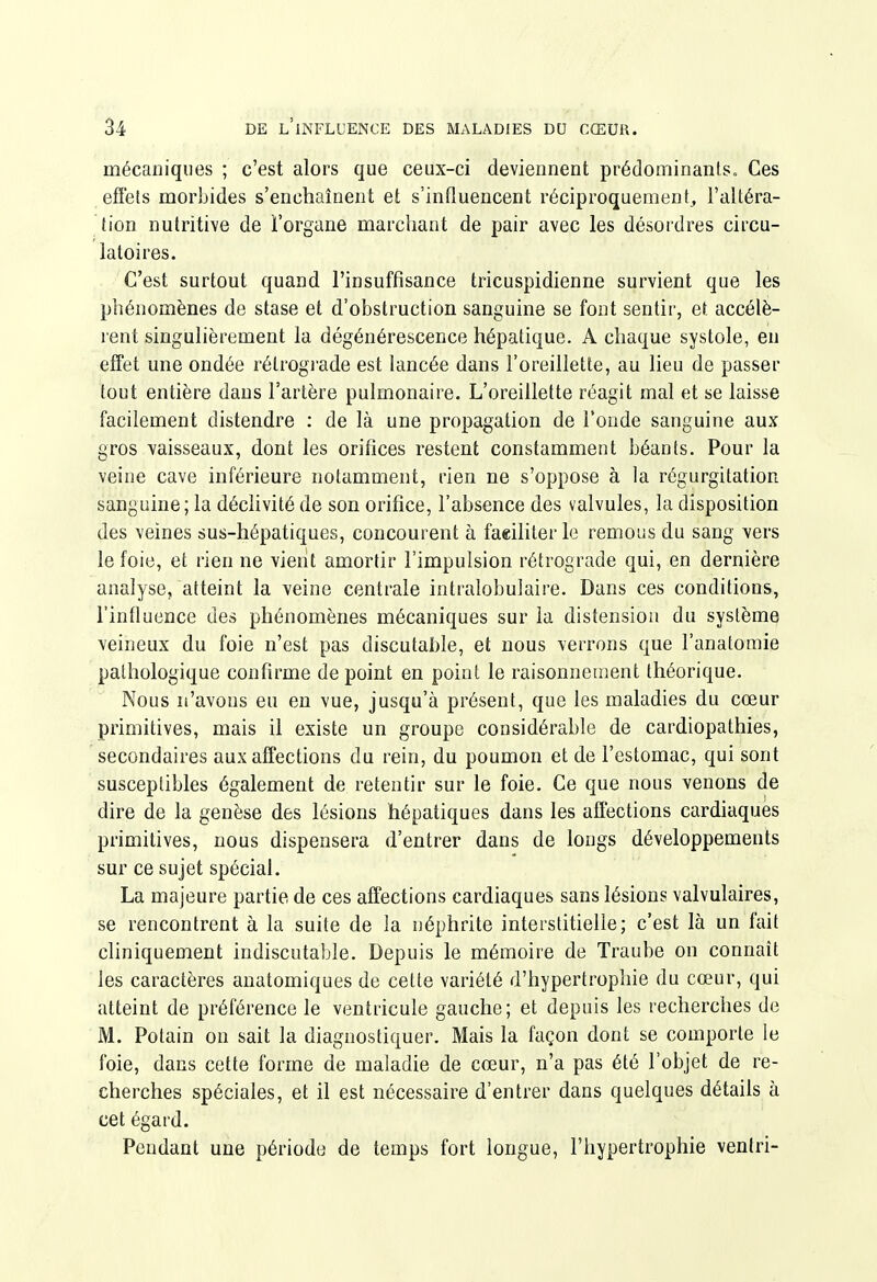 mécaniques ; c'est alors que ceux-ci deviennent prédominantSe, Ces effets morbides s'enchaînent et s'influencent réciproquement, l'altéra- tion nutritive de Forgane marchant de pair avec les désordres circu- latoires. C'est surtout quand l'insuffisance tricuspidienne survient que les phénomènes de stase et d'obstruction sanguine se font sentir, et accélè- rent singulièrement la dégénérescence hépatique. A chaque systole, en effet une ondée rétrograde est lancée dans l'oreillette, au lieu de passer tout entière dans l'artère pulmonaire. L'oreillette réagit mal et se laisse facilement distendre : de là une propagation de l'onde sanguine aux gros vaisseaux, dont les orifices restent constamment béants. Pour la veine cave inférieure notamment, rien ne s'oppose à la régurgitation sanguine; la déchvité de son orifice, l'absence des valvules, la disposition des veines sus-hépatiques, concourent à faeililer le remous du sang vers le foie, et rien ne vient amortir l'impulsion rétrograde qui, en dernière analyse, atteint la veine centrale intralobulaire. Dans ces conditions, l'infiuence des phénomènes mécaniques sur la distension du système veineux du foie n'est pas discutable, et nous verrons que l'anatoraie pathologique confirme de point en point le raisonnement théorique. Nous n'avons eu en vue, jusqu'à présent, que les maladies du cœur primitives, mais il existe un groupe considérable de cardiopathies, secondaires aux affections du rein, du poumon et de l'estomac, qui sont susceptibles également de retentir sur le foie. Ce que nous venons de dire de la genèse des lésions hépatiques dans les affections cardiaques primitives, nous dispensera d'entrer dans de longs développements sur ce sujet spécial. La majeure partie de ces affections cardiaques sans lésions valvulaires, se rencontrent à la suite de la néphrite interstitielle; c'est là un fait cliniquement indiscutable. Depuis le mémoire de Traube on connaît les caractères anatomiques de cette variété d'hypertrophie du cœur, qui atteint de préférence le ventricule gauche; et depuis les recherches de M. Potain on sait la diagnostiquer. Mais la façon dont se comporte le foie, dans cette forme de maladie de cœur, n'a pas été l'objet de re- cherches spéciales, et il est nécessaire d'entrer dans quelques détails à cet égard. Pendant une période de temps fort longue, l'hypertrophie venlri-