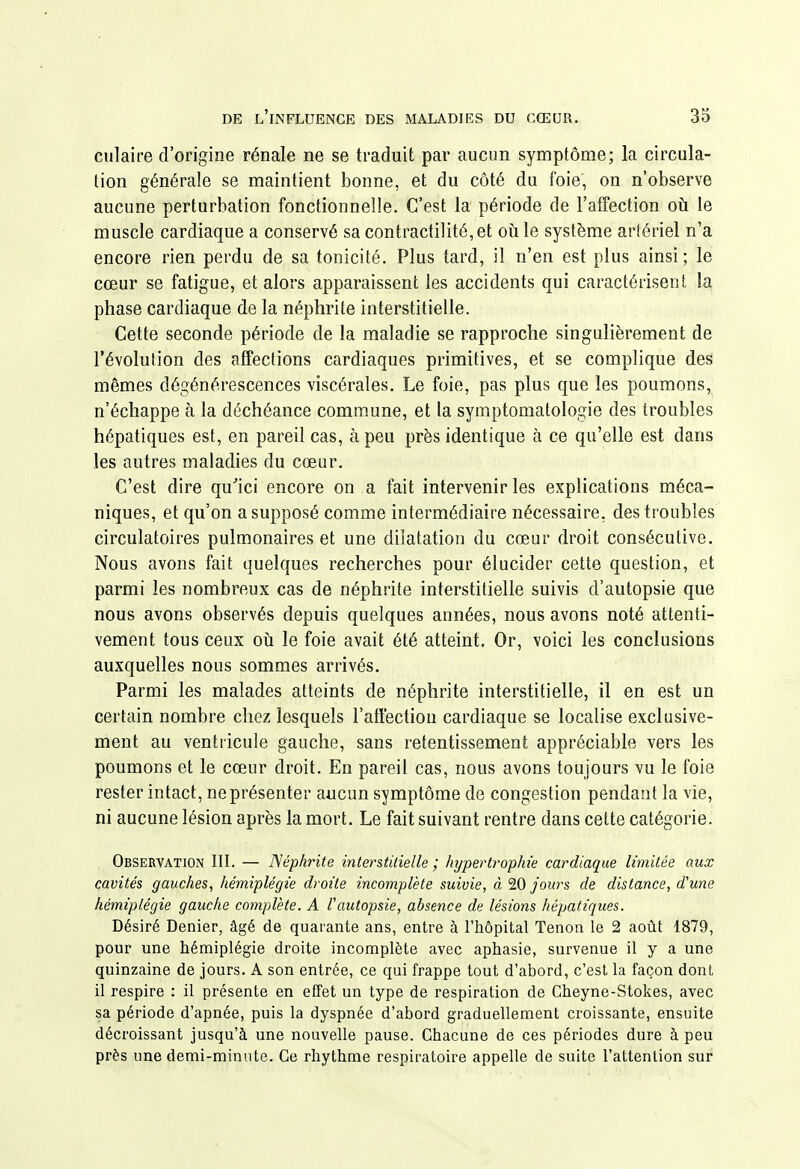 culaire d'origine rénale ne se traduit par aucun symptôme; la circula- tion générale se maintient bonne, et du côté du foie, on n'observe aucune perturbation fonctionnelle. C'est la période de l'affection oh le muscle cardiaque a conservé sa contracti]ité,et où le système artériel n'a encore rien perdu de sa tonicité. Plus tard, il n'en est plus ainsi ; le cœur se fatigue, et alors apparaissent les accidents qui caractérisent la phase cardiaque de la néphrite interstitielle. Cette seconde période de la maladie se rapproche singulièrement de l'évolution des affections cardiaques primitives, et se complique des mêmes dégénérescences viscérales. Le foie, pas plus que les poumons, n'échappe à la déchéance commune, et la symptomatologie des troubles hépatiques est, en pareil cas, à peu près identique à ce qu'elle est dans les autres maladies du cœur. C'est dire qu'ici encore on a fait intervenir les explications méca- niques, et qu'on a supposé comme intermédiaire nécessaire, des troubles circulatoires pulmonaires et une dilatation du cœur droit consécutive. Nous avons fait quelques recherches pour élucider cette question, et parmi les nombreux cas de néphrite interstitielle suivis d'autopsie que nous avons observés depuis quelques années, nous avons noté attenti- vement tous ceux oil le foie avait été atteint. Or, voici les conclusions auxquelles nous sommes arrivés. Parmi les malades atteints de néphrite interstitielle, il en est un certain nombre chez lesquels l'affection cardiaque se localise exclusive- ment au ventricule gauche, sans retentissement appréciable vers les poumons et le cœur droit. En pareil cas, nous avons toujours vu le foie rester intact, ne présenter aucun symptôme de congestion pendant la vie, ni aucune lésion après la mort. Le fait suivant rentre dans cette catégorie. Observation III. — Néphrite interstitielle ; hypertrophie cardiaque limitée aux cavités gauches^ hémiplégie droite incomplète suivie, à 20 jours de distance, d'une hémiplégie gauche complète. A l'autopsie, absence de lésions hépatiques. Désiré Denier, âgé de quarante ans, entre à l'hôpital Tenon le 2 août 1879, pour une hémiplégie droite incomplète avec aphasie, survenue il y a une quinzaine de jours. A son entrée, ce qui frappe tout d'abord, c'est la façon dont il respire : il présente en effet un type de respiration de Cheyne-Stokes, avec sa période d'apnée, puis la dyspnée d'abord graduellement croissante, ensuite décroissant jusqu'à une nouvelle pause. Chacune de ces périodes dure à peu près une demi-minute. Ce rhythme respiratoire appelle de suite l'attention sur