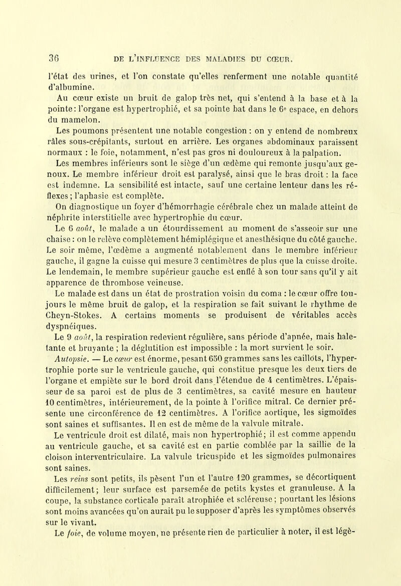 l'état des urines, et l'on constate qu'elles renferment une notable quantité d'albumine. Au cœur existe un bruit de galop très net, qui s'entend à la base et à la pointe: l'organe est hypertrophié, et sa pointe bat dans le 6° espace, en dehors du mamelon. Les poumons présentent une notable congestion : on y entend de nombreux râles sous-crépitants, surtout en arrière. Les organes abdominaux paraissent normaux : le foie, notamment, n'est pas gros ni douloureux à la palpation. Les membres inférieurs sont le siège d'un œdème qui remonte jusqu'aux ge- noux. Le membre inférieur droit est paralysé, ainsi que le bras droit : la face est indemne. La sensibilité est intacte, sauf une certaine lenteur dans les ré- flexes ; l'aphasie est complète. On diagnostique un foyer d'hémorrhagie cérébrale chez un malade atteint de néphrite interstitielle avec hypertrophie du cœur. Le 6 août, le malade a un étourdissement au moment de s'asseoir sur une chaise : on le relève complètement hémiplégique et anesthésique du côté gauche. Le soir même, l'œdème a augmenté notablement dans le membre inférieur gauche, il gagne la cuisse qui mesure 3 centimètres de plus que la cuisse droite. Le lendemain, le membre supérieur gauche est enflé à son tour sans qu'il y ait apparence de thrombose veineuse. Le malade est dans un état de prostration voisin du coma : le cœur offre tou- jours le même bruit de galop, et la respiration se fait suivant le rhythme de Cheyn-Stokes. A certains moments se produisent de véritables accès dyspnéiques. Le 9 aotit, la respiration redevient régulière, sans période d'apnée, mais hale- tante et bruyante ; la déglutition est impossible : la mort survient le soir. Autopsie. — Le cœur est énorme, pesant 650 grammes sans les caillots, l'hyper- trophie porte sur le ventricule gauche, qui constitue presque les deux tiers de l'organe et empiète sur le bord droit dans l'étendue de 4 centimètres. L'épais- seur de sa paroi est de plus de 3 centimètres, sa cavité mesure en hauteur 10 centimètres, intérieurement, de la pointe à l'orifice mitral. Ce dernier pré- sente une circonférence de 12 centimètres. A l'orifice aortique, les sigmoïdes sont saines et suffisantes. Il en est de môme de la valvule mitrale. Le ventricule droit est dilaté, mais non hypertrophié; il est comme appendu au ventricule gauche, et sa cavité est en partie comblée par la saillie de la cloison interventriculaire. La valvule tricuspide et les sigmoïdes pulmonaires sont saines. Les reins sont petits, ils pèsent l'un et l'autre 120 grammes, se décortiquent difficilement; leur surface est parsemée de petits kystes et granuleuse. A la coupe, la substance corticale paraît atrophiée et scléreuse ; pourtant les lésions sont moins avancées qu'on aurait pu le supposer d'après les symptômes observés sur le vivant. Le /oie, de volume moyen, ne présente rien de particulier à noter, il est légè-