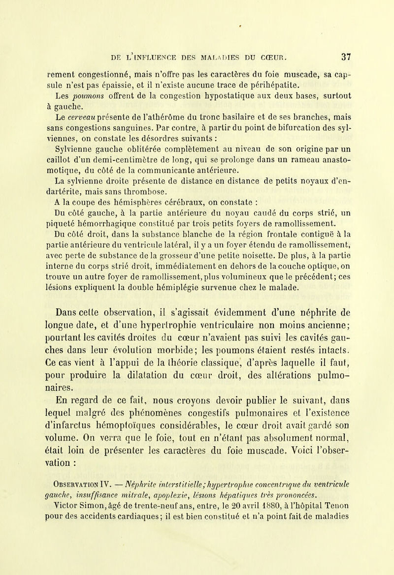 rement congestionné, mais n'offre pas les caractères du foie muscade, sa cap- sule n'est pas épaissie, et il n'existe aucune trace de périhépatite. Les poumons offrent de la congestion hypostatique aux deux bases, surtout à gauche. Le m'veflM présente de l'athérôme du tronc basilaire et de ses branches, mais sans congestions sanguines. Par contre, à partir du point de bifurcation des syl- viennes, on constate les désordres suivants : Sylvienne gauche oblitérée complètement au niveau de son origine par un caillot d'un demi-centimètre de long, qui se prolonge dans un rameau anasto- motique, du côté de la communicante antérieure. La sylvienne droite présente de distance en distance de petits noyaux d'cn- dartérite, mais sans thrombose. A la coupe des hémisphères cérébraux, on constate : Du côté gauche, à la partie antérieure du noyau caudé du corps strié, un piqueté hémorrhagique constitué par trois petits foyers de ramollissement. Du côté droit, dans la substance blanche de la région frontale contiguë à la partie antérieure du ventricule latéral, il y a un foyer étendu de ramollissement, avec perte de substance delà grosseur d'une petite noisette. De plus, à la partie interne du corps strié droit, immédiatement en dehors de la couche optique, on trouve un autre foyer de ramollissement,plus volumineux que le précédent; ces lésions expliquent la double hémiplégie survenue chez le malade. Dans cette observation, il s'agissait évidemment d'une néphrite de longue date, et d'une hypertrophie ventriculaire non moins ancienne; pourtant les cavités droites du cœur n'avaient pas suivi les cavités gau- ches dans leur évolution morbide; les poumons étaient restés intacts. Ce cas vient à l'appui de la théorie classique, d'après laquelle il faut, pour produire la dilatation du cœur droit, des altérations pulmo- naires. En regard de ce fait, nous croyons devoir publier le suivant, dans lequel malgré des phénomènes congestifs pulmonaires et l'existence d'infarctus hémoptoïques considérables, le cœur droit avait gardé son volume. On verra que le foie, tout en n'étant pas absolument normal, était loin de présenter les caractères du foie muscade. Voici l'obser- vation : Observation IV. —Néphrite interstitielle ; hypertrophie concentrique du ventricule gauche, insuffisance mitrale, apoplexie, lésions hépatiques très prononcées. Victor Simon, âgé de trente-neuf ans, entre, le 20 avril 1880, à l'hôpital Tenon pour des accidents cardiaques ; il est bien constitué et n'a point fait de maladies