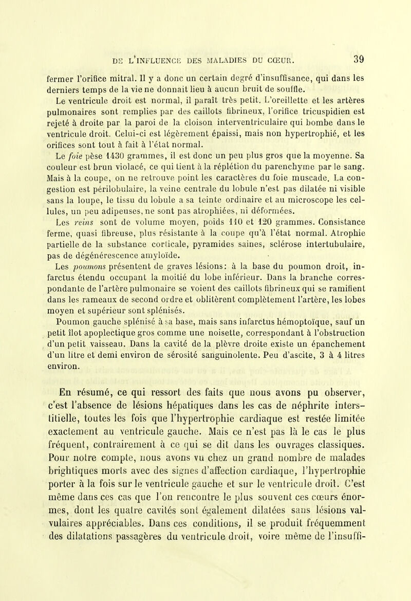 fermer l'orifice mitral. Il y a donc un certain degré d'insuffisance, qui dans les derniers temps de la vie ne donnait lieu à aucun bruit de souffle. Le ventricule droit est normal, il paraît très petit. L'oreillette et les artères pulmonaires sont remplies par des caillots fibrineux, l'orifice tricuspidien est rejeté à droite par la paroi de la cloison interventriculaire qui bombe dans le ventricule droit. Celui-ci est légèrement épaissi, mais non hypertrophié, et les orifices sont tout à fait à l'état normal. Le foie pèse 1430 grammes, il est donc un peu plus gros que la moyenne. Sa couleur est brun violacé, ce qui tient à la réplétion du parenchyme par le sang. Mais à la coupe, on ne retrouve point les caractères du foie muscade. La con- gestion est périlobulaire, la veine centrale du lobule n'est pas dilatée ni visible sans la loupe, le tissu du lobule a sa teinte ordinaire et au microscope les cel- lules, un peu adipeuses, ne sont pas atrophiées, ni déformées. Les reins sont de volume moyen, poids 110 et 120 grammes. Consistance ferme, quasi fibreuse, plus résistante à la coupe qu'à l'état normal. Atrophie partielle de la substance corticale, pyramides saines, sclérose intertubulaire, pas de dégénérescence amyloïde. Les poumons présentent de graves lésions: à la base du poumon droit, in- farctus étendu occupant la moitié du lobe inférieur. Dans la branche corres- pondante de l'artère pulmonaire se voient des caillots fibrineux qui se ramifient dans les rameaux de second ordre et oblitèrent complètement l'artère, les lobes moyen et supérieur sont splénisés. Poumon gauche splénisé à&a base, mais sans infarctus hémoptoïque, sauf un petit îlot apoplectique gros comme une noisette, correspondant à l'obstruction d'un petit vaisseau. Dans la cavité de la plèvre droite existe un épanchement d'un litre et demi environ de sérosité sanguinolente. Peu d'ascite, 3 à 4 htres environ. En résumé, ce qui ressort des faits que nous avons pu observer, c'est l'absence de lésions hépatiques dans les cas de néphrite inters- titielle, toutes les fois que l'hypertrophie cardiaque est restée hmitée exactement au ventricule gauche. Mais ce n'est pas là le cas le plus fréquent, contrairement à ce qui se dit dans les ouvrages classiques. Pour notre compte, nous avons vu chez un grand nombre de malades brightiques morts avec des signes d'affection cardiaque, l'hypertrophie porter à la fois sur le ventricule gauche et sur le ventricule droit. C'est même dans ces cas que l'on rencontre le plus souvent ces cœurs énor- mes, dont les quatre cavités sont également dilatées sans lésions val- vulaires appréciables. Dans ces conditions, il se produit fréquemment des dilatations passagères du ventricule droit, voire même de l'insuffi-