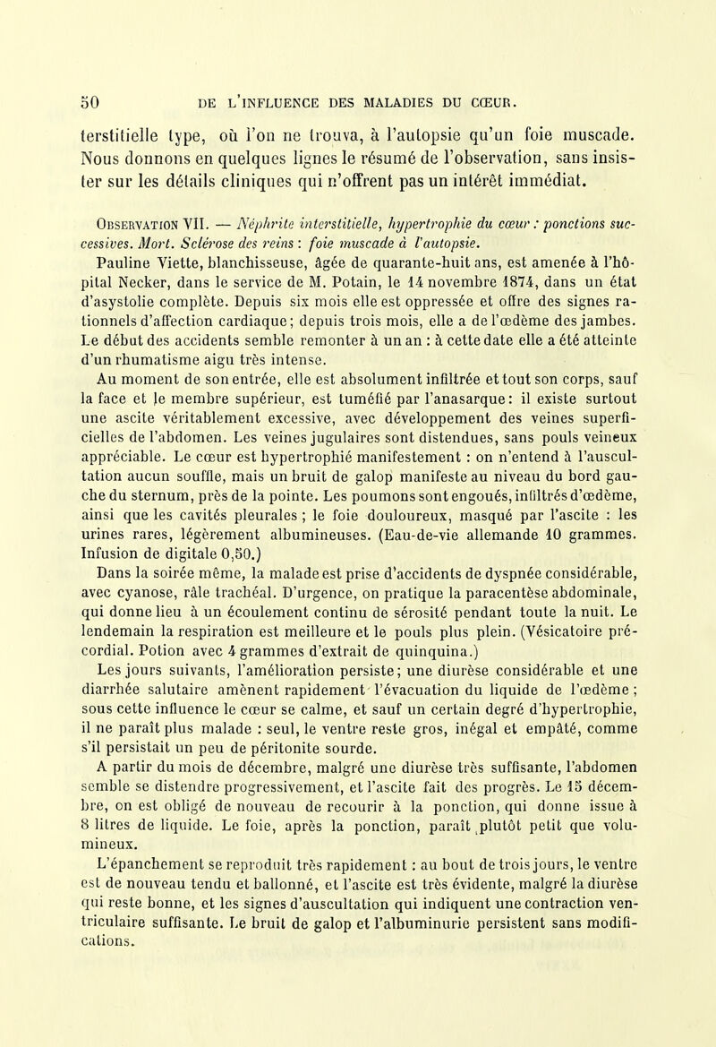 terstitielle type, où i'on ne trouva, à l'autopsie qu'un foie muscade. Nous donnons en quelques lignes le résumé de l'observation, sans insis- ter sur les détails cliniques qui n'offrent pas un intérêt immédiat. Observation VII. — Néphrite interstitielle, hypertrophie du cœur : ponctions suc- cessives. Mort. Sclérose des reins : foie muscade à tautopsie. Pauline Viette, blanchisseuse, âgée de quarante-huit ans, est amenée à l'hô- pital Necker, dans le service de M. Potain, le 14 novembre 1874, dans un état d'asystolie complète. Depuis six mois elle est oppressée et offre des signes ra- tionnels d'afl'ection cardiaque; depuis trois mois, elle a de l'œdème des jambes. Le début des accidents semble remonter à un an : à cette date elle a été atteinte d'un rhumatisme aigu très intense. Au moment de son entrée, elle est absolument infiltrée et tout son corps, sauf la face et Je membre supérieur, est tuméfié par l'anasarque: il existe surtout une ascite véritablement excessive, avec développement des veines superfi- cielles de l'abdomen. Les veines jugulaires sont distendues, sans pouls veineux appréciable. Le cœur est hypertrophié manifestement : on n'entend à l'auscul- tation aucun souffle, mais un bruit de galop manifeste au niveau du bord gau- che du sternum, près de la pointe. Les poumons sont engoués, infiltrés d'œdème, ainsi que les cavités pleurales ; le foie douloureux, masqué par l'ascite : les urines rares, légèrement albumineuses. (Eau-de-vie allemande 10 grammes. Infusion de digitale 0,80.) Dans la soirée même, la malade est prise d'accidents de dyspnée considérable, avec cyanose, râle trachéal. D'urgence, on pratique la paracentèse abdominale, qui donne lieu à un écoulement continu de sérosité pendant toute la nuit. Le lendemain la respiration est meilleure et le pouls plus plein. (Vésicatoire pré- cordial. Potion avec 4 grammes d'extrait de quinquina.) Les jours suivants, l'amélioration persiste; une diurèse considérable et une diarrhée salutaire amènent rapidement l'évacuation du liquide de l'œdème; sous cette influence le cœur se calme, et sauf un certain degré d'hypertrophie, il ne paraît plus malade : seul, le ventre reste gros, inégal et empâté, comme s'il persistait un peu de péritonite sourde. A partir du mois de décembre, malgré une diurèse très suffisante, l'abdomen semble se distendre progressivement, et l'ascite fait des progrès. Le 15 décem- bre, on est obligé de nouveau de recourir à la ponction, qui donne issue à 8 litres de liquide. Le foie, après la ponction, paraît ^plutôt petit que volu- mineux. L'épanchement se reproduit très rapidement : au bout de trois jours, le ventre est de nouveau tendu et ballonné, et l'ascite est très évidente, malgré la diurèse qui reste bonne, et les signes d'auscultation qui indiquent une contraction ven- triculaire suffisante. Le bruit de galop et l'albuminurie persistent sans modifi- cations.