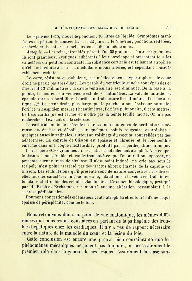 Le 9 janvier 1875, nouvelle ponction, 10 litres de liquide. Symptômes mani- festes de péritonite consécutive : le 22 janvier, le 9 février, ponctions réitérées, cachexie croissante : la mort survient le 21 du même mois. Autopsie. — Les reins, atrophiés, pèsent, l'un 55 grammes, l'autre 60 grammes. Ils sont granuleux, kystiques, adhérents à leur enveloppe et présentent tous les caractères du petit rein contracté. La substance corticale est tellement atrophiée qu'elle est réduite à rien : la médullaire moins altérée, est cependant considé- rablement réduite. Le cœu)% résistant et globuleux, est médiocrement hypertrophié : le cœur droit ne paraît pas très dilaté. Les parois du ventricule gauche sont épaissies et mesurent 13 millimètres : la cavité ventriculaire est diminuée. De la base à la pointe, la hauteur du ventricule est de 9 centimètres. La valvule mitrale est épaissie vers son bord libre. L'orifice mitral mesure 9 centimètres, l'orifice aor- tique 7,2. Le cœur droit, plus large que le gauche, a son épaisseur normale; l'orifice tricuspidien mesure 12 centimètres, l'orifice pulmonaire, 8 centimètres. Le tissu cardiaque est ferme et n'offre pas la teinte feuille morte. On n'a pas recherché s'il existait de la sclérose. La cavité abdominale présente des traces non douteuses de péritonite : la sé- reuse est épaisse et dépolie, sur quelques points rougeâtre et ardoisée : quelques anses intestinales, surtout au voisinage du cœcum, sont reliées par des adhérences. La capsule de Glisson est épaissie et fibreuse, et le foie semble enfermé dans une coque inextensible, produite par la périhépatite chronique. Le foie pèse 1030 grammes : il est petit et notablement atrophié. A la coupe, le tissu est mou, friable, et, contrairement à ce que l'on aurait pu supposer, ne présente aucune trace de cirrhose. Il n'est point induré, ne crie pas sous le scalpel; n'est point traversé par des tractus fibreux émanés de la capsule de Glisson. Les seuls lésions qu'il présente sont de nature congestive : il offre en effet tous les caractères du foie muscade, dilatation de la veine centrale intra- lobulaire et atrophie des cellules glandulaires. L'examen histologique, pratiqué par H. Barth et Exchaquet, n'a montré aucune altération ressemblant à la sclérose périlobulaire. Poumons congestionnés œdémateux : rate atrophiée et entourée d'une coque épaisse de périsplénite, comme le foie. Nous retrouvons donc, au point de vue anatomique, les mêmes diffé- rences que nous avions constatées en parlant de la pathogénie des trou- bles hépatiques chez les cardiaques. Il n'y a pas de rapport nécessaire entre la nature de la maladie du cœur et la lésion du foie. Cette conclusion est encore une preuve bien convaincante que les phénomènes mécaniques ne jouent pas toujours, ni nécessairement le premier rôle dans la genèse de ces lésions. Assurément la stase san-