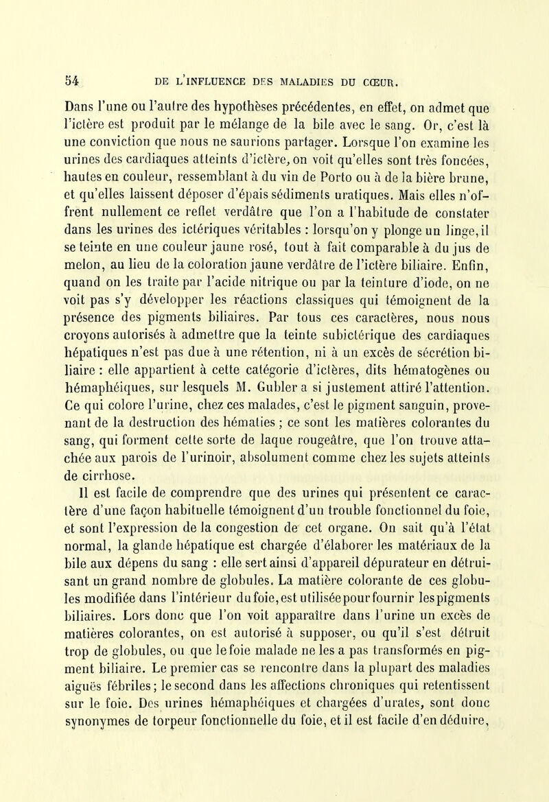 Dans l'une ou l'aulre des hypothèses précédentes, en effet, on admet que l'ictère est produit par le mélange de la bile avec le sang. Or, c'est là une conviction que nous ne saurions partager. Lorsque l'on examine les urines des cardiaques atteints d'ictère, on voit qu'elles sont très foncées, hautes en couleur, ressemblant à du vin de Porto ou à de la bière brune, et qu'elles laissent déposer d'épais sédiments uratiques. Mais elles n'of- frent nullement ce reflet verdâtre que l'on a l'habitude de constater dans les urines des ictériques véritables : lorsqu'on y plonge un linge, il se teinte en une couleur jaune rosé, tout à fait comparable à du jus de melon, au heu de la coloration jaune verdâtre de l'ictère biliaire. Enfin, quand on les traite par l'acide nitrique ou par la teinture d'iode, on ne voit pas s'y développer les réactions classiques qui témoignent de la présence des pigments biliaires. Par tous ces caractères, nous nous croyons autorisés à admettre que la teinte subictérique des cardiaques hépatiques n'est pas due à une rétention, ni à un excès de sécrétion bi- liaire : elle appartient à cette catégorie d'ictères, dits hématogènes ou hémaphéiques, sur lesquels M. Gubler a si justement attiré l'attention. Ce qui colore l'urine, chez ces malades, c'est le pigment sanguin, prove- nant de la destruction des hématies ; ce sont les matières colorantes du sang, qui forment cette sorte de laque rougeâtre, que l'on trouve atta- chée aux parois de l'urinoir, absolument comme chez les sujets atteints de cirrhose. 11 est facile de comprendre que des urines qui présentent ce carac- tère d'une façon habituelle témoignent d'un trouble fonctionnel du foie, et sont l'expression de la congestion de cet organe. On sait qu'à l'état normal, la glande hépatique est chargée d'élaborer les matériaux de la bile aux dépens du sang : elle sert ainsi d'appareil dépurateur en détrui- sant un grand nombre de globules. La matière colorante de ces globu- les modifiée dans l'intérieur dufoie,est utiliséepourfournir lespigments biliaires. Lors donc que l'on -voit apparaître dans l'urine un excès de matières colorantes, on est autorisé à supposer, ou qu'il s'est détruit trop de globules, ou que le foie malade ne les a pas transformés en pig- ment biUaire. Le premier cas se rencontre dans la plupart des maladies aiguës fébriles; le second dans les affections chroniques qui retentissent sur le foie. Des urines hémaphéiques et chargées d'urates, sont donc synonymes de torpeur fonctionnelle du foie, et il est facile d'en déduire.