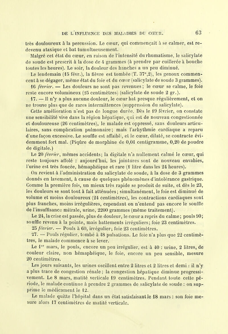 très douloureux h la percussion. Le cœur, qui commençait à se calmer, est re- devenu ataxique et bat tumultueusement. Malgré cet état du cœur, en raison de l'intensité du rhumatisme, le salicylate de soude est prescrit à la dose de A grammes (à prendre par cuillerée à bouche toutes les heures). Le soir, la douleur des hanches a un peu diminué. Le lendemain (15 févr.), la fièvre est tombée (T. 37°,2), les genoux commen- cent à se dégager, même état du foie et du cœur (salicylate de soude 3 grammes). 16 février. — Les douleurs ne sont pas revenues; le cœur se calme, le foie reste encore volumineux (^5 centimètres) (salicylate de soude 2 gr.). 17. — Il n'y a plus aucune douleur, le cœur bat presque régulièrement, et on ne trouve plus que de rares intermittences (suppression du salicylate). Cette amélioration n'est pas de longue durée. Dès le 19 février, on constate une sensibilité vive dans la région hépatique, qui est de nouveau congestionnée et douloureuse (26 centimètres), le malade est oppressé, sans douleurs articu- laires, sans comphcation pulmonaire ; mais l'arhythmie cardiaque a reparu d'une façon excessive. Le souffle est afTaibli, et le cœur, dilaté, se contracte évi- demment fort mal. (Piqûre de morphine de 0,01 centigramme, 0,20 de poudre de digitale.) Le 20 février^ mêmes accidents; la digitale n'a nullement calme le cœur, qui reste toujours affolé : aujourd'hui, les jointures sont de nouveau envahies, l'urine est très foncée, hémaphéique et rare (1 litre dans les 24 heures). On revient à l'administration du salicylate de soude, à la dose de 3 grammes donnés en lavement, à cause de quelques phénomènes d'intolérance gastrique. Gomme la première fois, un mieux très rapide se produit de suite, et dès le 23, les douleurs se sont tout à fait atténuées; simultanément, le foie est diminué de volume et moins douloureux (24 centimètres), les contractions cardiaques sont plus franches, moins irrégulières, cependant on n'entend pas encore le souffle de l'insuffisance mitrale, urine, 2200 grammes (même traitement). Le 24, la crise est passée, plus de douleur, le cœur a repris du calme ; pouls 90 ; souffle revenu à la pointe, mais battements irréguliers; foie 23 centimètres. 25 février. — Pouls à 60, irrégulier; foie 23 centimètres. 27. — Pouls régulier, tombé ii 48 pulsations. Le foie n'a plus que 22 centimè- tres, le malade commence à se lever. Le 1 mars, le pouls, encore un peu irrégulier, est à 40 : urine, 2 litres, de couleur claire, non hémaphéique, le foie, encore un peu sensible, mesure 20 centimètres. Les jours suivants, les urines oscillent entre 2 litres et 2 litres et demi : il n'y a plus trace de congestion rénale; la congestion hépatique diminue progressi- vement. Le 8 mars, matité verticale 19 centimètres. Pendant toute cette pé- riode, le malade continue à prendre 2 grammes de saUcylate de soude : on sup- prime le médicament le 12. Le malade quitte l'hôpital dans un état satisfaisant le 18 mars : son foie me- sure alors 17 centimètres de matité verticale.