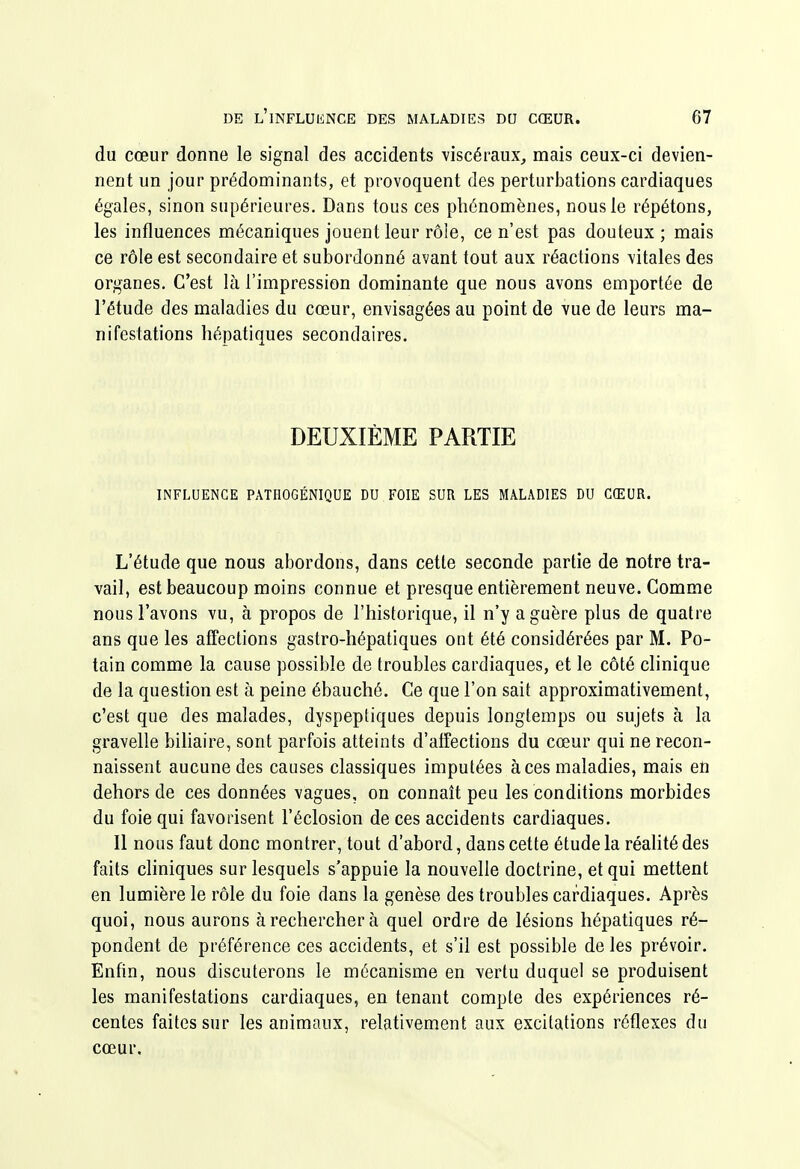 du cœur donne le signal des accidents viscéraux, mais ceux-ci devien- nent un jour prédominants, et provoquent des perturbations cardiaques égales, sinon supérieures. Dans tous ces phénomènes, nous le répétons, les influences mécaniques jouent leur rôle, ce n'est pas douteux; mais ce rôle est secondaire et subordonné avant tout aux réactions vitales des organes. C'est là l'impression dominante que nous avons emportée de l'étude des maladies du cœur, envisagées au point de vue de leurs ma- nifestations hépatiques secondaires. DEUXIÈME PARTIE INFLUENCE PATHOGÉNIQUE DU FOIE SUR LES MALADIES DU CŒUR. L'étude que nous abordons, dans cette seconde partie de notre tra- vail, est beaucoup moins connue et presque entièrement neuve. Comme nous l'avons vu, à propos de l'historique, il n'y a guère plus de quatre ans que les affections gastro-hépatiques ont été considérées par M. Po- tain comme la cause possible de troubles cardiaques, et le côté clinique de la question est à peine ébauché. Ce que l'on sait approximativement, c'est que des malades, dyspeptiques depuis longtemps ou sujets à la gravelle biliaire, sont parfois atteints d'alfections du cœur qui ne recon- naissent aucune des causes classiques imputées à ces maladies, mais en dehors de ces données vagues, on connaît peu les conditions morbides du foie qui favorisent l'éclosion de ces accidents cardiaques. Il nous faut donc montrer, tout d'abord, dans cette étude la réahtédes faits cliniques sur lesquels s'appuie la nouvelle doctrine, et qui mettent en lumière le rôle du foie dans la genèse des troubles cardiaques. Après quoi, nous aurons à rechercher à quel ordre de lésions hépatiques ré- pondent de préférence ces accidents, et s'il est possible de les prévoir. Enfin, nous discuterons le mécanisme en vertu duquel se produisent les manifestations cardiaques, en tenant compte des expériences ré- centes faites sur les animaux, relativement aux excitations réflexes du cœur.