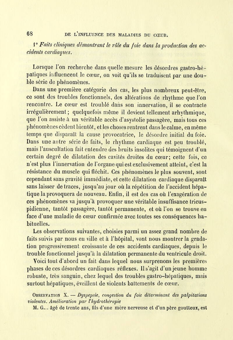 1 Faits cliniques démontrant le rôle du foie dans la production des ac- cidents cardiaques. Lorsque l'on recherche dans quelle mesure les désordres gastro-hé- patiques iîifluencent le cœur, on voit qu'ils se traduisent par une dou- ble série de phénomènes. Dans une première catégorie des cas, les plus nombreux peut-être, ce sont des troubles fonctionnels, des altérations de rhythme que l'on rencontre. Le cœur est troublé dans son innervation, il se contracte irrégulièrement ; quelquefois même il devient tellement arhythmique, que l'on assiste à un véritable accès d'asystolie passagère, mais tous ces phénomènes cèdent bientôt, et les choses rentrent dans le calme, en même temps que disparait la cause provocatrice, le désordre initial du foie. Dans une antre série de faits, le rhythme cardiaque est peu troublé, mais l'auscultation fait entendre des bruits insolites qui témoignent d'un certain degré de dilatation des cavités droites du cœur; cette fois, ce n'est plus l'innervation de l'organe qui est exclusivement atteint, c'est la résistance du muscle qui fléchit. Ces phénomènes le plus souvent, sont cependant sans gravité immédiate, et cette dilatation cardiaque disparaît sans laisser de traces, jusqu'au jour oii la répétition de l'accident hépa- tique la provoquera de nouveau. Enfin, il est des cas où l'exagération de ces phénomènes va jusqu'à provoquer une véritable insuffisance tricus- pidienne, tantôt passagère, tantôt permanente, et où l'on se trouve en face d'une maladie de cœur confirmée avec toutes ses conséquences ha- bituelles. Les observations suivantes, choisies parmi un assez grand nombre de faits suivis par nous en ville et à l'hôpital, vont nous montrer la grada- tion progressivement croissante de ces accidents cardiaques, depuis le trouble fonctionnel jusqu'à la dilatation permanente du ventricule droit. Voici tout d'abord un fait dans lequel nous surprenons les premières phases de ces désordres cardiaques réflexes. Il s'agit d'un jeune homme robuste, très sanguin, chez lequel des troubles gastro-hépatiques, mais surtout hépatiques, éveillent de violents battements de cœur. Observation X. — Dyspepsie, congestion du foie déterminant des palpitations violentes. Amélioration par rhydrothér'apie M. G... âgé de trente ans, fils d'une mère nerveuse et d'un père goutteux, est