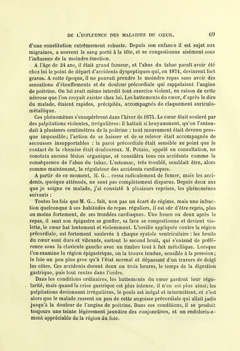 d'une constitution extrêmement robuste. Depuis son enfance il est sujet aux migraines, a souvent le sang porté à la tête, et se congestionne aisément sous l'influence de la moindre émotion. A l'âge de 24 ans, il était grand fumeur, et l'abus du tabac paraît avoir été cbez lui le point de départ d'accidents dyspeptiques qui, en 1874, devinrent fort graves. A cette époque, il ne pouvait prendre le moindre repas sans avoir des sensations d'étouffements et de douleur précordiale qui rappelaient l'angine de poitrine. On lui avait même interdit tout exercice violent, en raison de cette névrose que l'on croyait exister chez lui. Les battements du cœur, d'après le dire du malade, étaient rapides, précipités, accompagnés de claquement auriculo- métallique. Ces phénomènes s'exaspérèrent dans l'hiver de 1875. Le cœur était soulevé par des palpitations violentes, irrégulières: il battait si bruyamment, qu'on l'enten- dait à plusieurs centimètres de la poitrine : tout mouvement était devenu pres- que impossible; l'action de se baisser et de se relever était accompagnée de secousses insupportables : la paroi précordiale était sensible au point que le contact de la chemise était douloureux. M. Potain, appelé en consultation, ne constata aucune lésion organique, et considéra tous ces accidents comme la conséquence de l'abus du tabac. L'estomac, très troublé, semblait être, alors comme maintenant, le régulateur des accidents cardiaques. A partir de ce moment, M. G... cessa radicalement de fumer, mais les acci- dents, quoique atténués, ne sont pas complètement disparus. Depuis deux ans que je soigne ce malade, j'ai constaté à plusieurs reprises, les phénomènes suivants : Toutes les fois que M. G... fait, non pas un écart de régime, mais une infrac- tion quelconque à ses habitudes de repas réguliers, il est sûr d'être repris, plus ou moins fortement, de ses troubles cardiaques. Une heure ou deux après le repas, il sent son épigastre se gonfler, sa face se congestionne et devient vio- lette, le cœur bat lentement et violemment. L'oreille appliquée contre la région précordiale, est fortement soulevée à chaque systole ventriculaire : les bruits du cœur sont durs et vibrants, surtout le second bruit, qui s'entend de préfé- rence sous la clavicule gauche avec un timbre tout à fait métallique. Lorsque l'on examine la région épigastrique, on la trouve tendue, sensible à la pression; le foie un peu plus gros qu'à l'état normal et dépassant d'un travers de doigt les côtes. Ces accidents durent deux ou trois heures, le temps de la digestion gastrique, puis tout rentre dans l'ordre. Dans les conditions ordinaires, les battements du cœur gardent leur régu- . larité, mais quand la crise gastrique est plus intense, il n'en est plus ainsi; les palpitations deviennent irrégulières, le pouls est inégal et intermittent, et c'est alors que le malade ressent un peu de cette angoisse précordiale qui allait jadis jusqu'à la douleur de l'angine de poitrine. Dans ces conditions, il se produit toujours une teinte légèrement jaunâtre des conjonctives, et un endolorisse- ment appréciable de la région du foie.