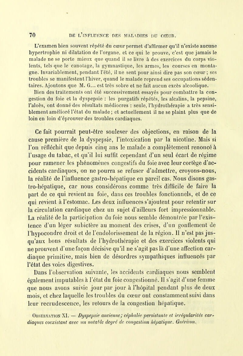 L'examen bien souvent répété du cœur permet d'affirmer qu'il n'existe aucune hypertrophie ni dilatation de l'organe, et ce qui le prouve, c'est que jamais le malade ne se porte mieux que quand il se livre à des exercices du corps vio- lents, tels que le canotage, la gymnastique, les armes, les courses en monta- gne. Invariablement, pendant l'été, il ne sent pour ainsi dire pas son cœur ; ses troubles se manifestent l'hiver, quand le malade reprend ses occupations séden- taires. Ajoutons que M. G... est très sobre et ne fait aucun excès alcoolique. Bien des traitements ont été successivement essayés pour combattre la con- gestion du foie et la dyspepsie : les purgatifs répétés, les alcalins, la pepsine, l'aloès, ont donné des résultats médiocres : seule, l'hydrothérapie a très sensi- blement amélioré l'état du malade ; et actuellement il ne se plaint plus que de loin en loin d'éprouver des troubles cardiaques. Ce fait pourrait peut-être soulever des objections, en raison de la cause première de la dyspepsie, l'intoxication par la nicotine. Mais si l'on réfléchit que depuis cinq ans le malade a complètement renoncé à l'usage du tabac, et qu'il lui suffit cependant d'un seul écart de régime pour ramener les phénomènes congestifs du foie avec leur cortège d'ac- cidents cardiaques, on ne pourra se refuser d'admettre, croyons-nous, la réalité de l'influence gastro-hépatique en pareil cas. Nous disons gas- tro-hépatique, car nous considérons comme très difficile de faire la part de ce qui revient au foie, dans ces troubles fonctionnels, et de ce qui revient à l'estomac. Les deux influences s'ajoutent pour retentir sur la circulation cardiaque chez un sujet d'ailleurs fort impressionnable. La réalité de la participation du foie nous semble démontrée par l'exis- tence d'un léger subictère au moment des crises, d'un gonflement de l'hypocondre droit et de l'endolorissement de la région. Il n'est pas jus- qu'aux bons résultats de l'hydrothérapie et des exercices violents qui ne prouvent d'une façon décisive qu'il ne s'agit pas là d'une affection car- diaque primitive, mais bien de désordres sympathiques influencés par l'état des voies digestives. Dans l'observation suivante, les accidents cardiaques nous semblent également imputables à l'état du foie congestionné. Il s'agit d'une femme que nous avons suivie jour par jour à l'hôpital pendant plus de deux mois, et chez laquelle les troubles du cœur ont constamment suivi dans leur recrudescence, les retours de la congestion hépatique. Observation XI. — Dyspepsie ancienne; céphalée persistante et irrégularités car- diaques coexistant avec un notable degré de congestion hépatique. Guérison.