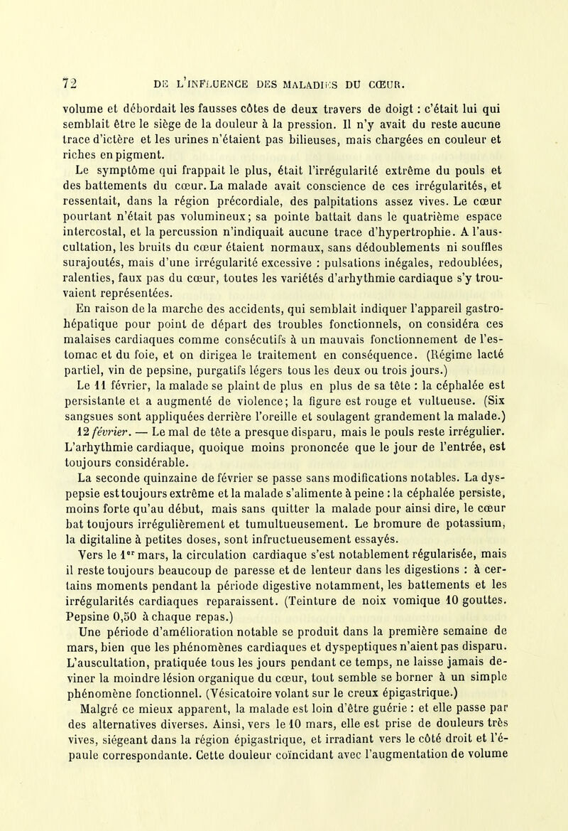 volume et débordait les fausses côtes de deux travers de doigt : c'était lui qui semblait être le siège de la douleur à la pression. Il n'y avait du reste aucune trace d'ictère et les urines n'étaient pas bilieuses, mais chargées en couleur et riches en pigment. Le symptôme qui frappait le plus, était l'irrégularité extrême du pouls et des battements du cœur. La malade avait conscience de ces irrégularités, et ressentait, dans la région précordiale, des palpitations assez vives. Le cœur pourtant n'était pas volumineux; sa pointe battait dans le quatrième espace intercostal, et la percussion n'indiquait aucune trace d'hypertrophie. A l'aus- cultation, les bruits du cœur étaient normaux, sans dédoublements ni souffles surajoutés, mais d'une irrégularité excessive : pulsations inégales, redoublées, ralenties, faux pas du cœur, toutes les variétés d'arhythmie cardiaque s'y trou- vaient représentées. En raison delà marche des accidents, qui semblait indiquer l'appareil gastro- hépatique pour point de départ des troubles fonctionnels, on considéra ces malaises cardiaques comme consécutifs à un mauvais fonctionnement de l'es- tomac et du foie, et on dirigea le traitement en conséquence. (Régime lacté partiel, vin de pepsine, purgatifs légers tous les deux ou trois jours.) Le II février, la malade se plaint de plus en plus de sa tête : la céphalée est persistante et a augmenté de violence; la figure est rouge et viiltueuse. (Six sangsues sont appliquées derrière l'oreille et soulagent grandement la malade.) 12 février. — Le mal de tête a presque disparu, mais le pouls reste irrégulier. L'arhythmie cardiaque, quoique moins prononcée que le jour de l'entrée, est toujours considérable. La seconde quinzaine de février se passe sans modifications notables. La dys- pepsie est toujours extrême et la malade s'ahmente à peine : la céphalée persiste, moins forte qu'au début, mais sans quitter la malade pour ainsi dire, le cœur bat toujours irrégulièrement et tumultueusement. Le bromure de potassium, la digitaline à petites doses, sont infructueusement essayés. Vers le lmars, la circulation cardiaque s'est notablement régularisée, mais il reste toujours beaucoup de paresse et de lenteur dans les digestions : à cer- tains moments pendant la période digestive notamment, les battements et les irrégularités cardiaques reparaissent. (Teinture de noix vomique 10 gouttes. Pepsine 0,50 à chaque repas.) Une période d'amélioration notable se produit dans la première semaine de mars, bien que les phénomènes cardiaques et dyspeptiques n'aient pas disparu. L'auscultation, pratiquée tous les jours pendant ce temps, ne laisse jamais de- viner la moindre lésion organique du cœur, tout semble se borner à un simple phénomène fonctionnel. (Vésicatoire volant sur le creux épigastrique.) Malgré ce mieux apparent, la malade est loin d'être guérie : et elle passe par des alternatives diverses. Ainsi, vers le 10 mars, elle est prise de douleurs très vives, siégeant dans la région épigastrique, et irradiant vers le côté droit et l'é- paule correspondante. Cette douleur coïncidant avec l'augmentation de volume