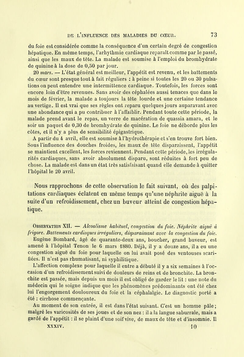 du foie est considérée comme la conséquence d'un certain degré de congestion hépatique. En même temps, l'arhythmie cardiaque reparaît comme par le passé, ainsi que les maux de tête. La malade est soumise à l'emploi du bromhydrate de quinine à la dose de 0,50 par jour. 20 mars. — L'état général est meilleur, l'appétit est revenu, et les battements du cœur sont presque tout à fait réguliers : à peine si toutes les 20 ou 30 pulsa- tions on peut entendre une intermittence cardiaque. Toutefois, les forces sont encore loin d'être revenues. Sans avoir des céphalées aussi tenaces que dans le mois de février, la malade a toujours la tête lourde et une certaine tendance au vertige. Il est vrai que ses règles ont reparu quelques jours auparavant avec une abondance qui a pu contribuer à l'affaibhr. Pendant toute cette période, la malade prend avant le repas, un verre de macération de quassia amara, et le soir un paquet de 0,30 de bromhydrate de quinine. Le foie ne déborde plus les côtes, et il n'y a plus de sensibilité épigastrique. A partir du 4 avril, elle est soumise à l'hydrothérapie et s'en trouve fort bien. Sous l'influence des douches froides, les maux de tête disparaissent, l'appétit se maintient excellent, les forces reviennent. Pendant cette période, les irrégula- rités cardiaques, sans avoir absolument disparu, sont réduites à fort peu de chose. La malade est dans un état très satisfaisant quand elle demande à quitter l'hôpital le 20 avril. Nous rapprochons de cette observation le fait suivant, oii des palpi- tations cardiaques éclatent en même temps qu'une néphrite aiguë à la suite d'un refroidissement, chez un buveur atteint de congestion hépa- tique. Observation XIL — Alcoolisyne habituel, congestion du foie. Néphrite aiguë à frigore. Battements cardiaques ii-réguliers, disparaissant avec la congestion du foie. Eugène Bombard, âgé de quarante-deux ans, boucher, grand buveur, est amené à l'hôpital Tenon le 6 mars 1880. Déjà, il y a douze ans, il a eu une congestion aiguë du foie pour laquelle on lui avait posé des ventouses scari- fiées. Il n'est pas rhumatisant, ni syphilitique. L'affection complexe pour laquelle il entre a débuté il y a six semaines à l'oc- casion d'un refroidissement suivi de douleurs de reins et de bronchite. La bron- chite est passée, mais depuis un mois il est obligé de garder le lit : une note du médecin qui le soigne indique que les phénomènes prédominants ont été chez lui l'engorgement douloureux du foie et la céphalalgie. Le diagnostic porté a été : cirrhose commençante. Au moment de son entrée, il est dans l'état suivant. C'est un homme pâle; malgré les varicosités de ses joues et de son nez : il a la langue saburrale, mais a gardé de l'appétit : il se plaint d'une soif vive, de maux de tête et d'insomnie. Il XXXIV. 10