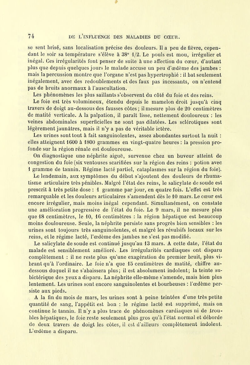 se sent brisé, sans localisation précise des douleurs. Il a peu de fièvre, cepen- dant le soir sa température s'élève à 38° 1/2. Le pouls est mou, irrégulier et inégal. Ces irrégularités font penser de suite à une affection du cœur, d'autant plus que depuis quelques jours le malade accuse un peu d'œdème des jambes : mais la percussion montre que l'organe n'est pas hypertrophié : il bat seulement inégalement, avec des redoublements et des faux pas incessants, on n'entend pas de bruits anormaux à l'auscultation. Les phénomènes les plus saillants s'observent du côté du foie et des reins. Le foie est très volumineux, étendu depuis le mamelon droit jusqu'à cinq travers de doigt au-dessous des fausses côtes ; il mesure plus de 20 centimètres de matité verticale. A la palpation, il paraît lisse, nettement douloureux : les veines abdominales superficielles ne sont pas dilatées. Les sclérotiques sont légèrement jaunâtres, mais il n'y a pas de véritable ictère. Les urines sont tout à fait sanguinolentes, assez abondantes surtout la nuit : elles atteignent 1600 à 1800 grammes en vingt-quatre heures : la pression pro- fonde sur la région rénale est douloureuse. On diagnostique une néphrite aiguë, survenue chez un buveur atteint de congestion du foie (six ventouses scarifiées sur la région des reins : potion avec 1 gramme de tannin. Régime lacté partiel, cataplasmes sur la région du foie). Le lendemain, aux symptômes du début s'ajoutent des douleurs de rhuma- tisme articulaire très pénibles. Malgré l'état des reins, le salicylate de soude est prescrit à très petite dose : 1 gramme par jour, en quatre fois. L'effet est très remarquable et les douleurs articulaires s'amendent dès le 10 mars. Le cœur est encore irrégulier, mais moins inégal cependant. Simultanément, on constate une amélioration progressive de l'état du foie. Le 9 mars, il ne mesure plus que 18 centimètres, le 10, 16 centimètres : la région hépatique est beaucoup moins douloureuse. Seule, la néphrite persiste sans progrès bien sensibles : les urines sont toujours très sanguinolentes, et malgré les révulsifs locaux sur les reins, et le régime lacté, l'œdème des jambes ne s'est pas modifié. Le salicylate de soude est continué jusqu'au 13 mars. A celte date, l'état du malade est sensiblement amélioré. Les irrégularités cardiaques ont disparu complètement : il ne reste plus qu'une exagération du premier bruit, plus vi- brant qu'à l'ordinaire. Le foie n'a que 15 centimètres de matité, chiffre au- dessous duquel il ne s'abaissera plus; il est absolument indolent; la teinte su- bictérique des yeux a disparu. La néphrite elle-même s'amende, mais bien plus lentement. Les urines sont encore sanguinolentes et bourbeuses : l'œdème per- siste aux pieds. A la fin du mois de mars, les urines sont à peine teintées d'une très petite quantité de sang, l'appétit est bon : le régime lacté est supprimé, mais on continue le tannin. Il n'y a plus trace de phénomènes cardiaques ni de trou- bles hépatiques, le foie reste seulement plus gros qu'à l'état normal et déborde de deux travers de doigt les côtes, il est d'ailleurs complètement indolent. L'œdème a disparu.