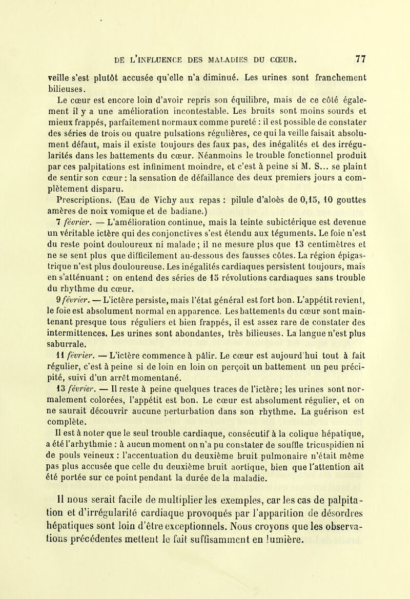 veille s'est plutôt accusée qu'elle n'a diminué. Les urines sont franchement bilieuses. Le cœur est encore loin d'avoir repris son équilibre, mais de ce côLé égale- ment il y a une amélioration incontestable. Les bruits sont moins sourds et mieux frappés, parfaitement normaux comme pureté : il est possible de constater des séries de trois ou quatre pulsations régulières, ce qui la veille faisait absolu- ment défaut, mais il existe toujours des faux pas, des inégalités et des irrégu- larités dans les battements du cœur. Néanmoins le trouble fonctionnel produit par ces palpitations est infiniment moindre, et c'est à peine si M. S... se plaint de sentir son cœur : la sensation de défaillance des deux premiers jours a com- plètement disparu. Prescriptions. (Eau de Vichy aux repas : pilule d'aloès de 0,13, 10 gouttes amères de noix vomique et de badiane.) 7 féorier. — L'amélioration continue, mais la teinte subictérique est devenue un véritable ictère qui des conjonctives s'est étendu aux téguments. Le foie n'est du reste point douloureux ni malade ; il ne mesure plus que 13 centimètres et ne se sent plus que difficilement au-dessous des fausses côtes. La région épigas- trique n'est plus douloureuse. Les inégalités cardiaques persistent toujours, mais en s'atténuant : on entend des séries de 15 révolutions cardiaques sans trouble du rhythme du cœur. 9 février. — L'ictère persiste, mais l'état général est fort bon. L'appétit revient, le foie est absolument normal en apparence. Les battements du cœur sont main- tenant presque tous réguliers et bien frappés, il est assez rare de constater des intermittences. Les urines sont abondantes, très bilieuses. La langue n'est plus saburrale. 11 février. — L'ictère commence à pâlir. Le cœur est aujourd'hui tout à fait régulier, c'est à peine si de loin en loin on perçoit un battement un peu préci- pité, suivi d'un arrêt momentané. 13 février. — Il reste à peine quelques traces de l'ictère; les urines sont nor- malement colorées, l'appétit est bon. Le cœur est absolument régulier, et on ne saurait découvrir aucune perturbation dans son rhythme. La guérison est complète. Il est à noter que le seul trouble cardiaque, consécutif à la colique hépatique, a été l'arhythmie : à aucun moment on n'a pu constater de souffle tricuspidien ni de pouls veineux : l'accentuation du deuxième bruit pulmonaire n'était même pas plus accusée que celle du deuxième bruit aortique, bien que l'attention ait été portée sur ce point pendant la durée de la maladie. Il Dous serait facile de multiplier les exemples, car les cas de palpita- tion et d'irrégularité cardiaque provoqués par l'apparition de désordres hépatiques sont loin d'être exceptionnels. Nous croyons que les observa- tions précédentes mettent le fuit suffisamment en lumière.
