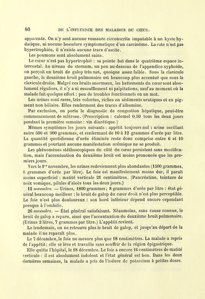 apparente. On n'y sent aucune voussure circonscrite imputable à un kyste hy- datique, ni aucune bosselure symptomatique d'un carcinôme. La rate n'est pas hypertrophiée, il n'existe aucune trace d'ascite. Les poumons sont absolument sains. Le cœur n'est pas hypertrophié : sa pointe bat dans le quatrième espace in- tercostal. Au niveau du sternum, un peu au-dessous de l'appendice xyphoïde, on perçoit un bruit de galop très net, quoique assez faible. Sous la clavicule gauche, le deuxième bruit pulmonaire est beaucoup plus accentué que sous la clavicule droite. Malgré ces bruits anormaux, les battements du cœur sont abso- lument réguliers, il n'y a ni essoufflement ni palpitations, sauf au moment où la malade fait quelque eQbrt : peu de troubles fonctionnels en un mot. Les urines sont rares, très colorées, riches en sédiments uratiques et en pig- ment non biliaire. Elles renferment des traces d'albumine. Par exclusion, on porte le diagnostic de congestion hépatique, peut-être commencement de sclérose. (Prescription : calomel 0,50 tous les deux jours pendant la première semaine : vin diurétique.) Mêmes symptômes les jours suivants : appétit toujours nul : urine oscillant entre 500 et 900 grammes, et renfermant de 10 à 12 grammes d'urée par litre. La quantité quotidienne d'urée éliminée reste donc comprise entre 6 et 10 grammes et pourtant aucune manifestation urémique ne se produit. Les phénomènes stéthoscopiques du côté du cœur persistent sans modifica- tion, mais l'accentuation du deuxième bruit est moins prononcée que les pre- miers jours. Vers le 1 novembre, les urines redeviennent plus abondantes (1500 grammes, 8 grammes d'urée par litre). Le foie est manifestement moins dur, il parait moins superficiel : matité verticale 21 centimètres. (Pancréatine, teinture de noix vomique, pilules d'aloès tous les deux jours.) 12 novembre. — Urines, 1800 grammes; 8 grammes d'urée par litre : état gé- néral beaucoup meilleur : le bruit de galop du cœur droit n'est plus perceptible. Le foie n'est plus douloureux : son bord inférieur dépend encore cependant presque à l'ombilic. 26 novembre. — État général satisfaisant. Néanmoins, sans cause connue, le bruit de galop a reparu, ainsi que l'accentuation du deuxième bruit pulmonaire. (Urines 2 litres, 7 grammes par litre.) L'appétit revient. Le lendemain, on ne retrouve plus le bruit de galop, et jusqu'au départ de la malade il ne reparaît plus. Le 7 décembre, le foie ne mesure plus que 18 centimètres. La malade a repris de l'appétit; elle se lève et travaille sans souffrir de la région épigastrique. Elle quitte l'hôpital, le 18 décembre. Le foie a encore 16 centimètres de matité verticale : il est absolument indolent et l'état général est bon. Dans les deux dernières semaines, la malade a pris de l'iodure de potassium à petites doses.