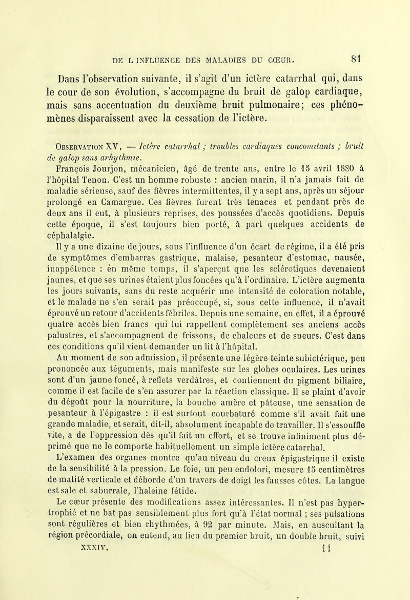 Dans l'observation suivante, il s'agit d'un ictère catarrhal qui, dans le cour de son évolution, s'accompagne du bruit de galop cardiaque, mais sans accentuation du deuxième bruit pulmonaire; ces phéno- mènes disparaissent avec la cessation de l'ictère. Observation XV. — Ictère catarrhal ; troubles cardiaques concomitants ; bruit de galop sans arhythmie. François Jourjon, mécanicien, âgé de trente ans, entre le 13 avril 1880 ù. l'hôpital Tenon. C'est un homme robuste : ancien marin, il n'a jamais fait de maladie sérieuse, sauf des fièvres intermittentes, il y a sept ans, après un séjour prolongé en Camargue. Ces fièvres furent très tenaces et pendant près de deux ans il eut, à plusieurs reprises, des poussées d'accès quotidiens. Depuis cette époque, il s'est toujours bien porté, à part quelques accidents de céphalalgie. Ily a une dizaine de jours, sous l'influence d'un écart de régime, il a été pris de symptômes d'embarras gastrique, malaise, pesanteur d'estomac, nausée, inappétence : èn même temps, il s'aperçut que les sclérotiques devenaient jaunes, etqueses urines étaient plus foncées qu'à l'ordinaire. L'ictère augmenta les jours suivants, sans du reste acquérir une intensité de coloration notable, et le malade ne s'en serait pas préoccupé, si, sous cette influence, il n'avait éprouvé un retour d'accidents fébriles. Depuis une semaine, en effet, il a éprouvé quatre accès bien francs qui lui rappellent complètement ses anciens accès palustres, et s'accompagnent de frissons, de chaleurs et de sueurs. C'est dans ces conditions qu'il vient demander un lit à l'hôpital. Au moment de son admission, il présente une légère teinte subictérique, peu prononcée aux téguments, mais manifeste sur les globes oculaires. Les urines sont d'un jaune foncé, à reflets verdâtres, et contiennent du pigment biliaire, comme il est facile de s'en assurer par la réaction classique. Il se plaint d'avoir du dégoût pour la nourriture, la bouche amère et pâteuse, une sensation de pesanteur à l'épigastre : il est surtout courbaturé comme s'il avait fait une grande maladie, et serait, dit-il, absolument incapable de travailler. Il s'essouffle vite, a de l'oppression dès qu'il fait un effort, et se trouve infiniment plus dé- primé que ne le comporte habituellement un simple ictère catarrhal. L'examen des organes montre qu'au niveau du creux épigastrique il existe de la sensibilité à la pression. Le foie, un peu endolori, mesure 15 centimètres de matité verticale et déborde d'un travers de doigt les fausses côtes. La langue est sale et saburrale, l'haleine fétide. Le cœur présente des modifications assez intéressantes. Il n'est pas hyper- trophié et ne bat pas sensiblement plus fort qu'à l'état normal ; ses pulsations sont régulières et bien rhythraées, à 92 par minute. Mais, en auscultant la région précordiale, on entend, au lieu du premier bruit, un double bruit, suivi xxxiv. 11