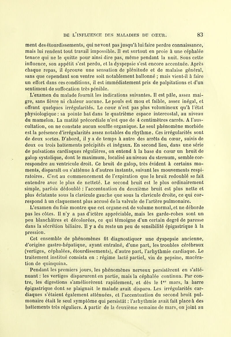 ment desétourdissements, qui ne vont pas jusqu'à lui faire perdre connaissance, mais lui rendent tout travail impossible. Il est surtout en proie à une céphalée tenace qui ne le quitte pour ainsi dire pas, même pendant la nuit. Sous cette influence, son appétit s'est perdu, et la dyspepsie s'est encore accentuée. Après chaque repas, il éprouve une sensation de plénitude et de malaise général, sans que cependant son ventre soit notablement ballonné ; mais vient-il h faire un effort dans ces conditions, il est immédiatement pris de palpitations et d'un sentiment de suffocation très pénible. L'examen du malade fournit les indications suivantes. Il est pâle, assez mai- gre, sans fièvre ni chaleur aucune. Le pouls est mou et faible, assez inégal, et offrant quelques irrégularités. Le cœur n'est pas plus volumineux qu'à l'état physiologique : sa pointe bat dans le quatrième espace intercostal, au niveau du mamelon, La matité précordiale n'est que de 4 centimètres carrés. A l'aus- cultation, on ne constate aucun souffle organique. Le seul phénomène morbide est la présence d'irrégularités assez notables du rhythme. Ces irrégularités sont de deux sortes. D'abord, il y a de temps à autre des arrêts du cœur, suivis de deux ou trois battements précipités et inégaux. En second lieu, dans une série de pulsations cardiaques régulières, on entend à la base du cœur un bruit de galop systolique, dont le maximum, localisé au niveau du sternum, semble cor- respondre au ventricule droit. Ce bruit de galop, très évident à certains mo- ments, disparaît ou s'atténue à d'autres instants, suivant les mouvements respi- ratoires. C'est au commencement de l'expiration que le bruit redoublé se fait entendre avec le plus de netteté. Le second bruit est le plus ordinairement simple, parfois dédoublé : l'accentuation du deuxième bruit est plus nette et plus éclatante sous la clavicule gauche que sous la clavicule droite, ce qui cor- respond à un claquement plus accusé delà valvule de l'artère pulmonaire. L'examen du foie montre que cet organe est de volume normal, et ne déborde pas les côtes. Il n'y a pas d'ictère appréciable, mais les garde-robes sont un peu blanchâtres et décolorées, ce qui témoigne d'un certain degré de paresse dans la sécrétion biliaire. Il y a du reste un peu de sensibilité épigastrique à la pression. Cet ensemble de phénomènes fit diagnostiquer une dyspepsie ancienne, d'origine gastro-hépatique, ayant entraîné, d'une part, les troubles cérébraux (vertiges, céphalées, étourdissements), d'autre part, l'arhythmie cardiaque. Le traitement institué consista en : régime lacté partiel, vin de pepsine, macéra- lion de quinquina. Pendant les premiers jours, les phénomènes nerveux persistèrent en s'atté- nuant : les vertiges disparurent en partie, mais la céphalée continua. Par con- tre, les digestions s'améliorèrent rapidement, et dès le 1 mars, la barre épigastrique dont se plaignait le malade avait disparu. Les irrégularités car- diaques s'étaient également atténuées, et l'accentuation du second bruit pul- monaire était le seul symptôme qui persistât : l'arhythmie avait fait place à des battements très réguliers. A partir de la deuxième semaine de mars, on joint au
