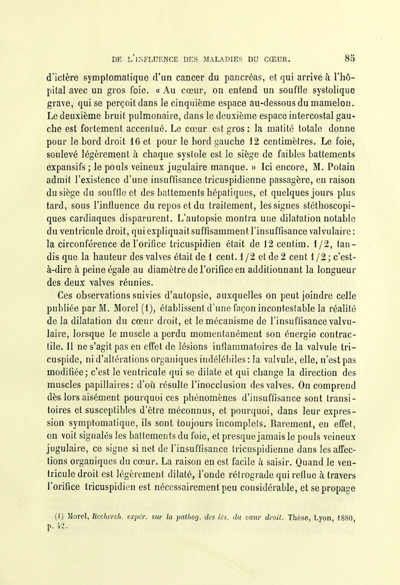 d'ictère symptomatique d'un cancer du pancréas, et qui arrive à l'hô- pital avec un gros foie. « Au cœur, on entend un souffle systolique grave, qui se perçoit dans le cinquième espace au-dessous du mamelon. Le deuxième bruit pulmonaire, dans le deuxième espace intercostal gau- che est fortement accentué. Le cœur est gros: la matité totale donne pour le bord droit 16 et pour le bord gauche 12 centimètres. Le foie, soulevé légèrement à chaque systole est le siège de faibles battements expansifs ; le pouls veineux jugulaire manque. » Ici encore, M. Potain admit l'existence d'une insuffisance tricuspidienne passagère, en raison du siège du souffle et des battements hépatiques, et quelques jours plus tard, sous l'influence du repos et du traitement, les signes stéthoscopi- ques cardiaques disparurent. L'autopsie montra une dilatcition notable du ventricule droit, qui expliquait suffisamment l'insuffisance valvulaire : la circonférence de l'orifice tricuspidien était de J2 centim. 1/2, tan- dis que la hauteur des valves était de 1 cent. 1 /2 et de 2 cent 1 /2 ; c'est- à-dire à peine égale au diamètre de l'orifice en additionnant la longueur des deux valves réunies. Ces observations suivies d'autopsie, auxquelles on peut joindre celle pubhée par M. Morel (1), établissent d'une façon incontestable la réalité de la dilatation du cœur droit, et le mécanisme de l'insuffisance valvu- laire, lorsque le muscle a perdu momentanément son énergie contrac- tile. 11 ne s'agit pas en effet de lésions inflammatoires de la valvule tri- cuspide, ni d'altérations organiques indélébiles: la valvule, elle, n'est pas modifiée; c'est le ventricule qui se dilate et qui change la direction des muscles papillaires: d'oii résulte l'inocclusion des valves. On comprend dès lors aisément pourquoi ces phénomènes d'insuffisance sont transi- toires et susceptibles d'être méconnus, et pourquoi, dans leur expres- sion symptomatique, ils sont toujours incomplets. Rarement, en effet, on voit signalés les battements du foie, et presque jamais le pouls veineux jugulaire, ce signe si net de l'insuffisance tricuspidienne dans les affec- tions organiques du cœur. La raison en est facile à saisir. Quand le ven- tricule droit est légèrement dilaté, l'onde rétrograde qui reflue à travers l'orifice tricuspidien est nécessairement peu considérable, et se propage (1) Morel, Rechcrch. cxpér. sur la pathog. des lés. du cœur droit. Thèse, Lyon, 1880
