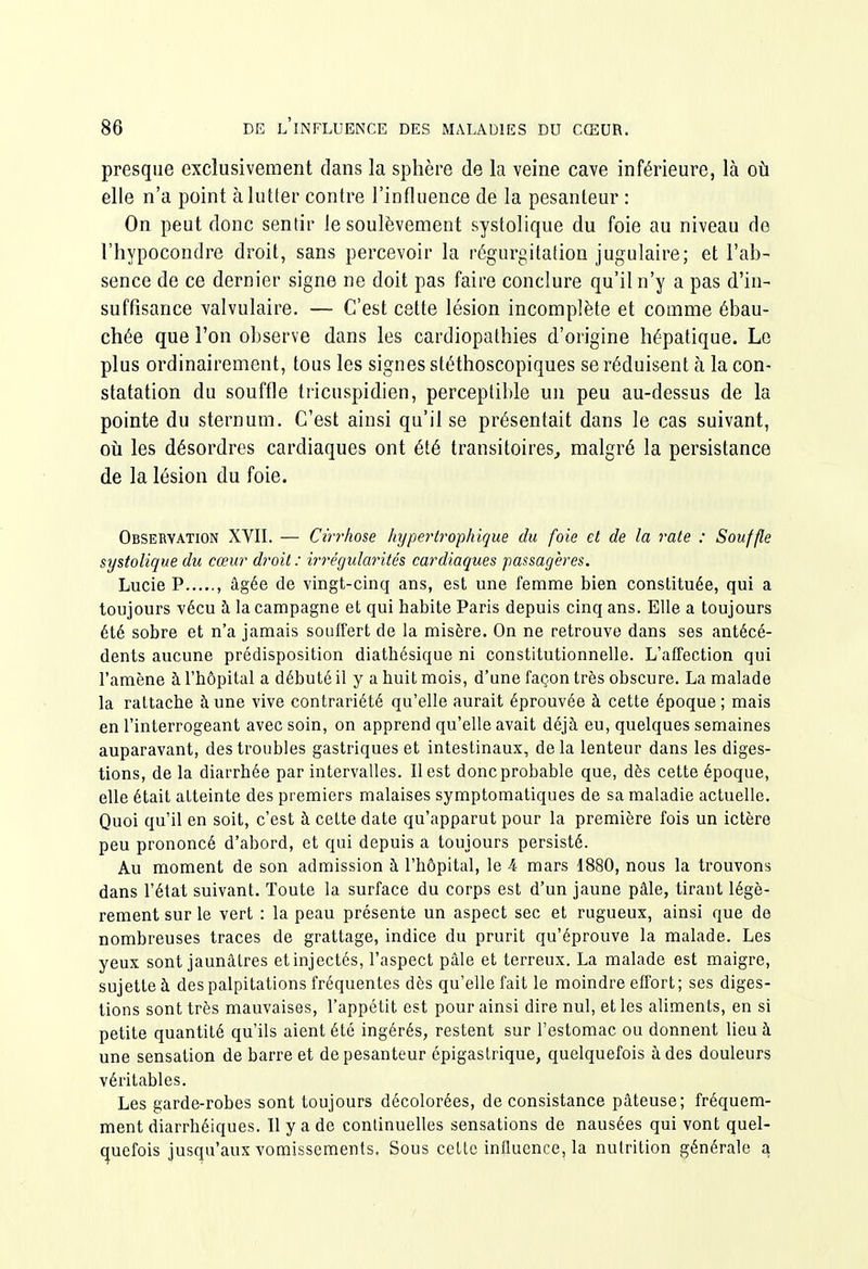 presque exclusivement clans la sphère de la veine cave inférieure, là où elle n'a point à lutter contre l'influence de la pesanteur : On peut donc sentir le soulèvement systolique du foie au niveau de l'hypocondre droit, sans percevoir la régurgitation jugulaire; et l'ab- sence de ce dernier signe ne doit pas faire conclure qu'il n'y a pas d'in- suffisance valvulaire. — C'est cette lésion incomplète et comme ébau- chée que l'on observe dans les cardiopathies d'origine hépatique. Le plus ordinairement, tous les signes stéthoscopiques se réduisant à la con- statation du souffle tricuspidien, perceptible un peu au-dessus de la pointe du sternum. C'est ainsi qu'il se présentait dans le cas suivant, où les désordres cardiaques ont été transitoires^ malgré la persistance de la lésion du foie. Observation XVII. — Cirrhose hypei-trophique du foie et de la rate : Souffle systolique du cœur droit: irrégularités cardiaques passagères. Lucie P , âgée de vingt-cinq ans, est une femme bien constituée, qui a toujours vécu à la campagne et qui habite Paris depuis cinq ans. Elle a toujours été sobre et n'a jamais souffert de la misère. On ne retrouve dans ses antécé- dents aucune prédisposition diatbésique ni constitutionnelle. L'affection qui l'amène à l'hôpital a débuté il y a huit mois, d'une façon très obscure. La malade la rattache à une vive contrariété qu'elle aurait éprouvée à cette époque ; mais en l'interrogeant avec soin, on apprend qu'elle avait déjà eu, quelques semaines auparavant, des troubles gastriques et intestinaux, de la lenteur dans les diges- tions, de la diarrhée par intervalles. Il est donc probable que, dès cette époque, elle était atteinte des premiers malaises symptomatiques de sa maladie actuelle. Quoi qu'il en soit, c'est à cette date qu'apparut pour la première fois un ictère peu prononcé d'abord, et qui depuis a toujours persisté. Au moment de son admission à l'hôpital, le 4 mars 1880, nous la trouvons dans l'état suivant. Toute la surface du corps est d'un jaune pâle, tirant légè- rement sur le vert : la peau présente un aspect sec et rugueux, ainsi que de nombreuses traces de grattage, indice du prurit qu'éprouve la malade. Les yeux sont jaunâtres et injectés, l'aspect pâle et terreux. La malade est maigre, sujette à des palpitations fréquentes dès qu'elle fait le moindre effort; ses diges- tions sont très mauvaises, l'appétit est pour ainsi dire nul, et les aliments, en si petite quantité qu'ils aient été ingérés, restent sur l'estomac ou donnent lieu à une sensation de barre et de pesanteur épigastrique, quelquefois à des douleurs véritables. Les garde-robes sont toujours décolorées, de consistance pâteuse; fréquem- ment diarrhéiques. Il y a de conlinuelles sensations de nausées qui vont quel- (juefois jusqu'aux vomissements. Sous cette influence, la nutrition générale a