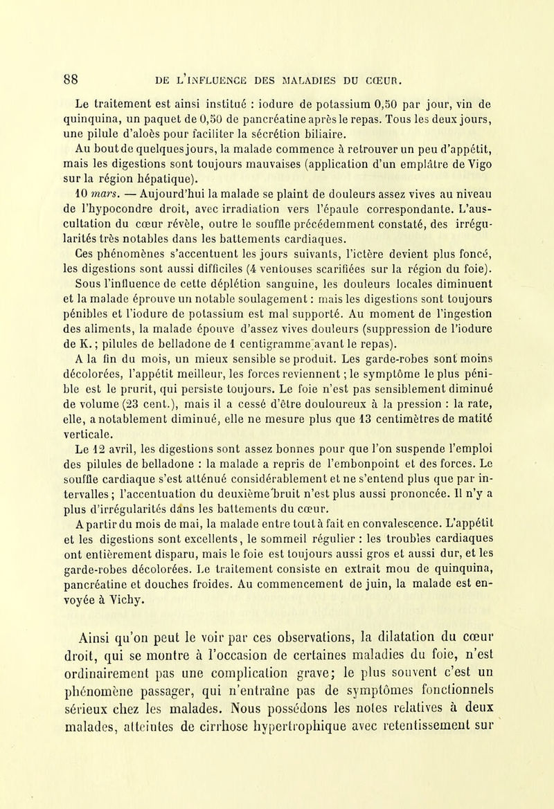 Le traitement est ainsi institué : iodure de potassium 0,50 par jour, vin de quinquina, un paquet de 0,50 de pancréatine après le repas. Tous les deux jours, une pilule d'aloès pour faciliter la sécrétion biliaire. Au bout de quelques jours, la malade commence à retrouver un peu d'appétit, mais les digestions sont toujours mauvaises (application d'un emplâtre de Vigo sur la région hépatique). 10 mars. — Aujourd'hui la malade se plaint de douleurs assez vives au niveau de l'hypocondre droit, avec irradiation vers l'épaule correspondante. L'aus- cultation du cœur révèle, outre le souffle précédemment constaté, des irrégu- larités très notables dans les battements cardiaques. Ces phénomènes s'accentuent les jours suivants, l'ictère devient plus foncé, les digestions sont aussi difficiles (4 ventouses scarifiées sur la région du foie). Sous l'influence de cette déplétion sanguine, les douleurs locales diminuent et la malade éprouve un notable soulagement : mais les digestions sont toujours pénibles et l'iodure de potassium est mal supporté. Au moment de l'ingestion des aliments, la malade épouve d'assez vives douleurs (suppression de l'iodure de K. ; pilules de belladone de 1 centigramme avant le repas). A la fin du mois, un mieux sensible se produit. Les garde-robes sont moins décolorées, l'appétit meilleur, les forces reviennent ;le symptôme le plus péni- ble est le prurit, qui persiste toujours. Le foie n'est pas sensiblement diminué de volume (23 cent.), mais il a cessé d'être douloureux à la pression : la rate, elle, a notablement diminué, elle ne mesure plus que 13 centimètres de matité verticale. Le 12 avril, les digestions sont assez bonnes pour que l'on suspende l'emploi des pilules de belladone : la malade a repris de l'embonpoint et des forces. Le souffle cardiaque s'est atténué considérablement et ne s'entend plus que par in- tervalles; l'accentuation du deuxième'bruit n'est plus aussi prononcée. Il n'y a plus d'irrégularités dans les battements du cœur. A partir du mois de mai, la malade entre tout à fait en convalescence. L'appétit et les digestions sont excellents, le sommeil régulier : les troubles cardiaques ont entièrement disparu, mais le foie est toujours aussi gros et aussi dur, et les garde-robes décolorées. Le traitement consiste en extrait mou de quinquina, pancréatine et douches froides. Au commencement de juin, la malade est en- voyée à Vichy. Ainsi qu'on peut le voir par ces observations, la dilatation du cœur droit, qui se montre à l'occasion de certaines maladies du foie, n'est ordinairement pas une complication grave; le plus souvent c'est un phénomène passager, qui n'entraîne pas de symptômes fonclionnels sérieux chez les malades. Nous possédons les notes relatives à deux malades, atteintes de cirrhose hypertrophique avec retentissement sur