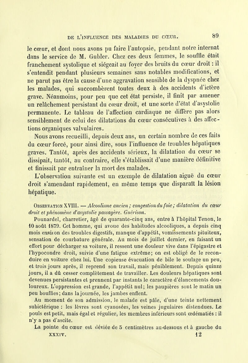 le cœur, et dont nous avons pu faire l'autopsie, pendant notre internat dans le service de M. Gubler. Chez ces deux femmes, le souffle était franchement systolique et siégeait au foyer des bruits du cœur droit : il s'entendit pendant plusieurs semaines sans notables modifications, et ne parut pas être la cause d'une aggravation sensible de la dyspnée chez les malades, qui succombèrent toutes deux à des accidents d'ictère grave. Néanmoins, pour peu que cet état persiste, il finit par amener un relâchement persistant du cœur droit, et une sorte d'état d'asystolie permanente. Le tableau de l'affection cardiaque ne diffère pas alors sensiblement de celui des dilatations du cœur consécutives à des affec- tions organiques valvulaires. Nous avons recueilli, depuis deux ans, un certain nombre de ces faits du cœur forcé, pour ainsi dire, sous l'influence de troubles hépatiques graves. Tantôt, après des accidents sérieux, la dilatation du cœur se dissipait, tantôt, au contraire, elle s'établissait d'une manière définitive et finissait par entraîner la mort des malades. L'observation suivante est un exemple de dilatation aiguë du cœur droit s'amendant rapidement, en même temps que disparaît la lésion hépatique. Observation XVIII. —Alcoolisme ancien; congestion du foie ; dilatation du ccew droit et phénomène d'asystolie passagère. Guérison. Pounardel, charretier, âgé de quarante-cinq ans, entre à l'hôpital Tenon, le 10 août 1879. Cet homme, qui avoue des habitudes alcooliques, a depuis cinq mois eTiviion des troubles digestifs, manque d'appétit, vomissements piluiteux, sensation de courbature générale. Au mois de juillet dernier, en faisant un effort pour décharger sa voiture, il ressent une douleur vive dans l'épigastre et l'hypocondre droit, suivie d'une fatigue extrême; on est obligé de le recon- duire en voiture chez lui. Une copieuse évacuation de bile le soulage un peu, et trois jours après, il reprend son travail, mais péniblement. Depuis quinze jours, il a dû cesser complètement de travailler. Les douleurs hépatiques sont devenues persistantes et prennent par instants le caractère d'élancements dou- loureux. L'oppression est grande, l'appétit nul; les paupières sont le matin un peu bouffies; dans la journée, les jambes enflent. Au moment de son admission, le malade est pâle, d'une teinte nettement subictérique : les lèvres sont cyanosées, les veines jugulaires distendues. Le pouls est petit, mais égal et régulier, les membres inférieurs sont œdéraatiés : il n'y a pas d'ascite. La pointe du cœur est déviée de 3 centimètres au-dessous et à gauche du XXXIV. 12