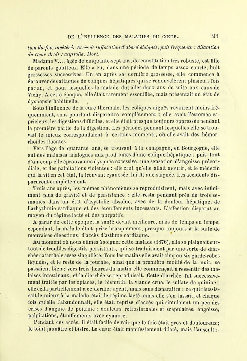 hon du foie invétéré. Accès de suffocation d'abord éloignés, puis fréquents : dilatation du cœur droit : asystolie. Mort. Madame V..., âgée de cinquante-sept ans, de constitution très robuste, est fille de parents goutteux. Elle a eu, dans une période de temps assez courte, huit grossesses successives. Un an après sa dernière grossesse, elle commença à éprouver des attaques de coliques hépatiques qui se renouvelèrent plusieurs fois par an, et pour lesquelles la malade dut aller deux ans de suite aux eaux de Vichy. A cette époque, elle était rarement essoufflée, mais présentait un état de dyspepsie habituelle. Sous l'influence de la cure thermale, les coliques aiguës revinrent moins fré- quemment, sans pourtant disparaître complètement : elle avait l'estomac ca- pricieux, les digestions difficiles, et elle était presque toujours oppressée pendant la première partie de la digestion. Les périodes pendant lesquelles elle se trou- vait le mieux correspondaient h certains moments, oîi elle avait des hémor- rhoïdes fluentes. Vers l'âge de quarante ans, se trouvant à la campagne, en Bourgogne, elle eut des malaises analogues aux prodromes d'une colique hépatique ; puis tout d'un coup elle éprouva une dyspnée excessive, une sensation d'angoisse précor- diale, et des palpitations violentes : elle crut qu'elle allait mourir, et le médecin qui la vit en cet état, la trouvant cyanosée, lui fit une saignée. Les accidents dis- parurent complètement. Trois ans après, les mêmes phénomènes se reproduisirent, mais avec infini- ment plus de gravité et de persistance : elle resta pendant près de trois se- maines dans un état d'asystolie absolue, avec de la douleur hépatique, de l'arhythmie cardiaque et des étouffements incessants. L'afTeclion disparut au moyen du régime lacté et des purgatifs. A partir de cette époque, la santé devint meilleure, mais de temps en temps, cependant, la malade était prise brusquement, presque toujours à la suite de mauvaises digestions, d'accès d'asthme cardiaque. Au moment où nous eûmes à soigner cette malade (1876), elle se plaignait sur- tout de troubles digestifs persistants, qui se traduisaient par une sorte de diar- rhée catarrhale assez singuHère. Tous les matins elle avait cinq ou six garde-robes liquides, et le reste de la journée, ainsi que la première moitié de la nuit, se passaient bien : vers trois heures du matin elle commençait à ressentir des ma- laises intestinaux, et la diarrhée se reproduisait. Cette diarrhée fut successive- ment traitée par les opiacés, le bismuth, la viande crue, le sulfate de quinine : elle céda partiellement à ce dernier agent, mais sans disparaître : ce qui réussis- sait le mieux à la malade était le régime lacté, mais elle s'en lassait, et chaque fois qu'elle l'abandonnait, elle était reprise, d'accès qui simulaient un peu des crises d'angine de poitrine : douleurs rétrosternales et scapulaires, angoisse, palpitations, étouffements avec cyanose. Pendant ces accès, il était facile de voir que le foie était gros et douloureux ; le teint jaunâtre et bistré. Le cœur était manifestement dilaté, mais l'ausculta-