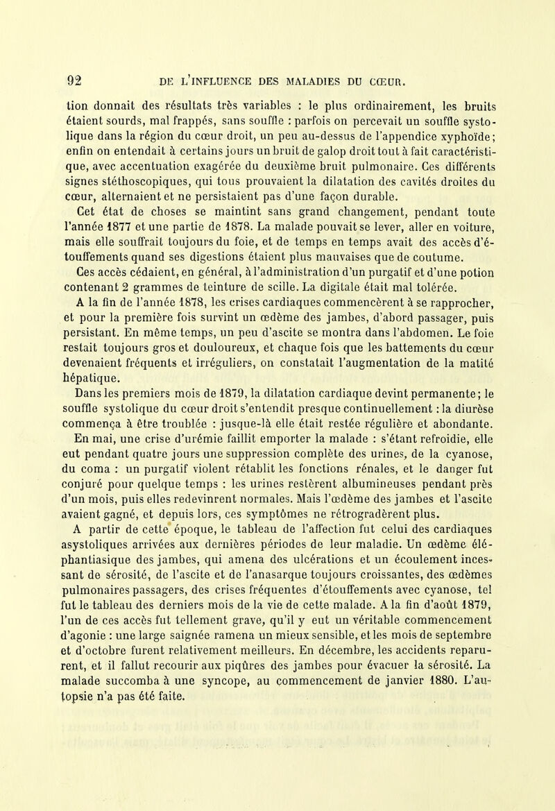 lion donnait des résultats très variables : le plus ordinairement, les bruits étaient sourds, mal frappés, sans souffle : parfois on percevait un souffle systo- lique dans la région du cœur droit, un peu au-dessus de l'appendice xyphoïde; enfin on entendait à certains jours un bruit de galop droit tout à fait caractéristi- que, avec accentuation exagérée du deuxième bruit pulmonaire. Ces différents signes stéthoscopiques, qui tous prouvaient la dilatation des cavités droites du cœur, alternaient et ne persistaient pas d'une façon durable. Cet état de choses se maintint sans grand changement, pendant toute l'année 1877 et une partie de 1878. La malade pouvait se lever, aller en voiture, mais elle souffrait toujours du foie, et de temps en temps avait des accès d'é- touffements quand ses digestions étaient plus mauvaises que de coutume. Ces accès cédaient, en général, à l'administration d'un purgatif et d'une potion contenant 2 grammes de teinture de scille. La digitale était mal tolérée. A la fin de l'année 1878, les crises cardiaques commencèrent à se rapprocher, et pour la première fois survint un œdème des jambes, d'abord passager, puis persistant. En même temps, un peu d'ascite se montra dans l'abdomen. Le foie restait toujours gros et douloureux, et chaque fois que les battements du cœur devenaient fréquents et irréguliers, on constatait l'augmentation de la matité hépatique. Dans les premiers mois de 1879, la dilatation cardiaque devint permanente ; le souffle systolique du cœur droit s'entendit presque continuellement :Ia diurèse commença à être troublée : jusque-là elle était restée régulière et abondante. En mai, une crise d'urémie faillit emporter la malade : s'étant refroidie, elle eut pendant quatre jours une suppression complète des urines, de la cyanose, du coma : un purgatif violent rétablit les fonctions rénales, et le danger fut conjuré pour quelque temps : les urines restèrent albumineuses pendant près d'un mois, puis elles redevinrent normales. Mais l'œdème des jambes et l'ascite avaient gagné, et depuis lors, ces symptômes ne rétrogradèrent plus. A partir de cette époque, le tableau de l'affection fut celui des cardiaques asystoliques arrivées aux dernières périodes de leur maladie. Un œdème élé- phantiasique des jambes, qui amena des ulcérations et un écoulement inceS' sant de sérosité, de l'ascite et de l'anasarque toujours croissantes, des œdèmes pulmonaires passagers, des crises fréquentes d'étouffements avec cyanose, tel fut le tableau des derniers mois de la vie de cette malade. A la fln d'août 1879, l'un de ces accès fut tellement grave, qu'il y eut un véritable commencement d'agonie : une large saignée ramena un mieux sensible, et les mois de septembre et d'octobre furent relativement meilleurs. En décembre, les accidents reparu- rent, et il fallut recourir aux piqûres des jambes pour évacuer la sérosité. La malade succomba à une syncope, au commencement de janvier 1880. L'au- topsie n'a pas été faite.