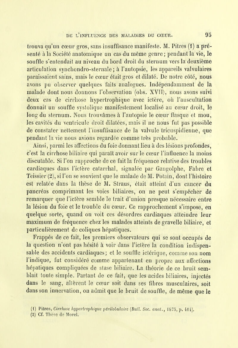 trouva qu'un cœur gros, sans insuffisance manifeste. M. Pitres (1) a pré- senté à la Société anatomique un cas du même genre ; pendant la vie, le souffle s'entendait au niveau du bord droit du sternum vers la'deuxième articulation syncliondro-sternale ; à l'autopsie, les appareils valvulaires paraissaient sains, mais le cœur était gros et dilaté. De notre côté, nous avons pu observer quelques faits analogues. Indépendamment de la malade dont nous donnons l'observation (obs. XVH), nous avons suivi deux cas de cirrhose hypertrophique avec ictère, oii l'auscultation donnait un souffle systolique manifestement localisé au cœur droit, le long du sternum. Nous trouvâmes à l'autopsie le cœur flasque et mou, les cavités du ventricule droit dilatées, mais il ne nous fut pas possible de constater nettement l'insuftisaoce de la valvule tricuspidienne, que pendant la vie nous avions regardée comme très probable. Ainsi, parmi les affections du foie donnant lieu à des lésions profondes, c'est la cirrhose biliaire qui paraît avoir sur le cœur l'influence la moins discutable. Si l'on rapproche de ce fait la fréquence relative des troubles cardiaques dans l'icfère catarrhai, signalée par Gangolphe, Fabre et Teissier (2), si l'on se souvient que le malade de M. Potain, dont l'histoire est relatée dans la thèse de M. Straus, était atteint d'un cancer du pancréas comprimant les voies biliaires, on ne peut s'empêcher de remarquer que l'ictère semble le trait d'union presque nécessaire entre la lésion du foie et le trouble du cœur. Ce rapprochement s'impose, en quelque sorte, quand on voit ces désordres cardiaques atteindre leur maximum de fréquence chez les malades atteints degravelle biliaire, et particulièrement de coliques hépatiques. Frappés de ce fait, les premiers observateurs qui se sont occupés de la question n'ont pas hésité à voir dans l'ictère la condition indispen- sable des accidents cardiaques; et le souffle iclérique, comme son nom l'indique, fut considéré comme appartenant en propre aux affections hépatiques compliquées de stase biliaire. La théorie de ce bruit sem- blait toute simple. Partant de ce fait, que les acides biliaires, injectés dans le sang, alsèrent le cœur soit dans ses libres musculaires, soit dans son innervation, on admit que le bruit de souffle, de même que le (1) Pitres, Cirrhose hypertrophique périlobidairc {Bull. Soc. anat., 1873, p. 41-i). (2) Cf. Thè?c da Morel.