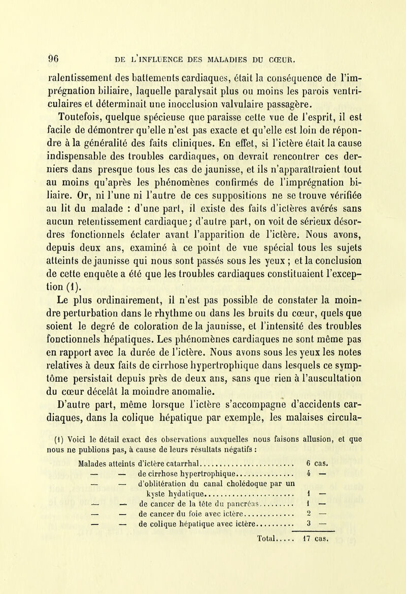 ralentissement des battements cardiaques, était la conséquence de l'im- prégnation biliaire, laquelle paralysait plus ou moins les parois ventri- culaires et déterminait une inocclusion valvulaire passagère. Toutefois, quelque spécieuse que paraisse cette vue de l'esprit, il est facile de démontrer qu'elle n'est pas exacte et qu'elle est loin de répon- dre à la généralité des faits cliniques. En effet, si l'ictère était la cause indispensable des troubles cardiaques, on devrait rencontrer ces der- niers dans presque tous les cas de jaunisse, et ils n'apparaîtraient tout au moins qu'après les phénomènes confirmés de l'imprégnation bi- liaire. Or, ni l'une ni l'autre de ces suppositions ne se trouve vérifiée au lit du malade : d'une part, il existe des faits d'ictères avérés sans aucun retentissement cardiaque; d'autre part, on voit de sérieux désor- dres fonctionnels éclater avant l'apparition de l'ictère. Nous avons, depuis deux ans, examiné à ce point de vue spécial tous les sujets atteints de jaunisse qui nous sont passés sous les yeux ; et la conclusion de cette enquête a été que les troubles cardiaques constituaient l'excep- tion (1). Le plus ordinairement, il n'est pas possible de constater la moin- dre perturbation dans le rhythme ou dans les bruits du cœur, quels que soient le degré de coloration de la jaunisse, et l'intensité des troubles fonctionnels hépatiques. Les phénomènes cardiaques ne sont même pas en rapport avec la durée de l'ictère. Nous avons sous les yeux les notes relatives à deux faits de cirrhose hypertrophique dans lesquels ce symp- tôme persistait depuis près de deux ans, sans que rien à l'auscultation du cœur décelât la moindre anomalie. D'autre part, même lorsque l'ictère s'accompagne d'accidents car- diaques, dans la colique hépatique par exemple, les malaises circula- (1) Voici le détail exact des observations auxquelles nous faisons allusion, et que nous ne publions pas, à cause de leurs résultats négatifs : Malades atteints d'ictère catarrhal 6 cas. — — de cirrhose hypertrophique 4 — — — d'oblitération du canal cholédoque par un kyste hydalique 1 — — de cancer de la tôte du pancréas 1 — — — de cancer du foie avec ictère 2 — — — de colique hépatique avec ictère 3 — Total 17 cas.