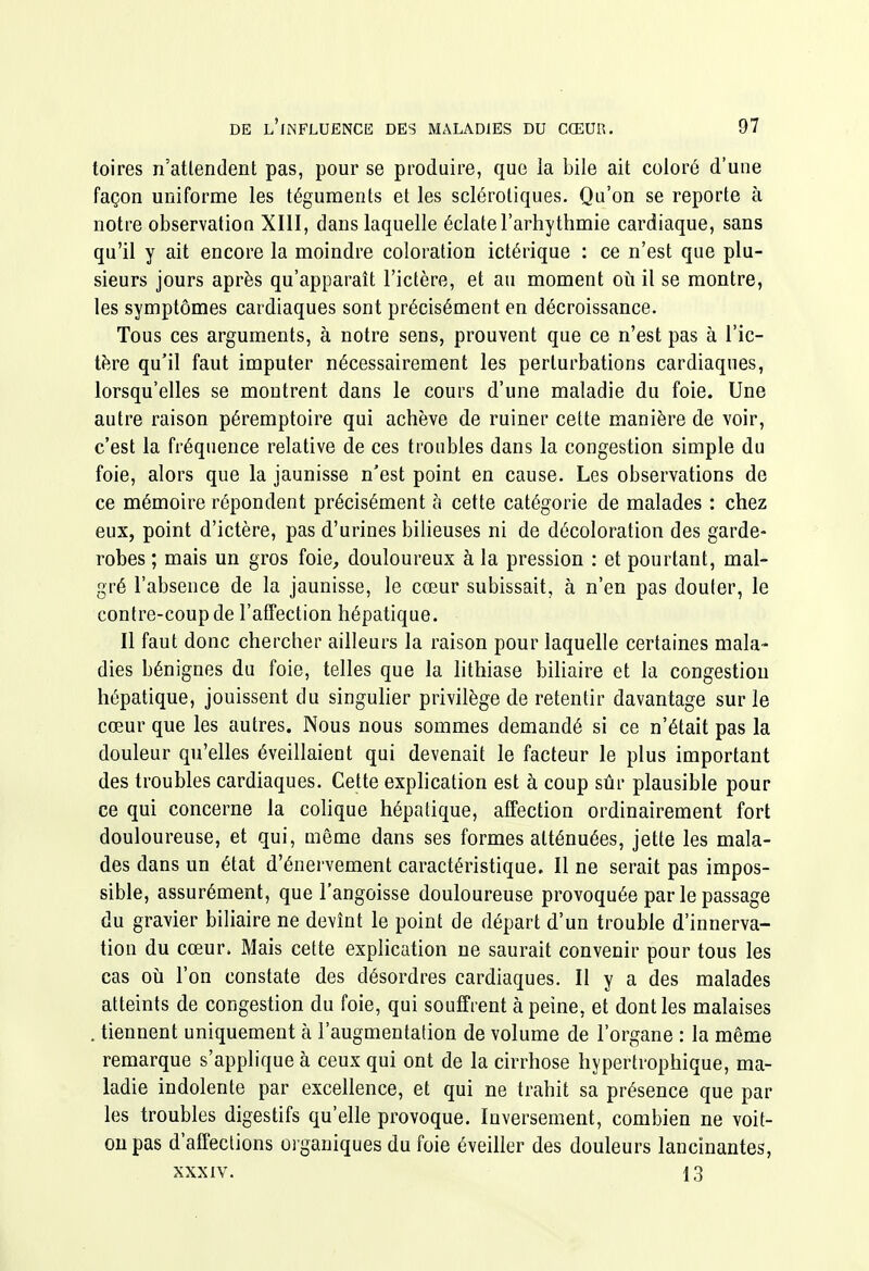 toires n'attendent pas, pour se produire, que la bile ait coloré d'une façon uniforme les téguments et les sclérotiques. Qu'on se reporte à notre observation XIII, dans laquelle éclate l'arhythmie cardiaque, sans qu'il y ait encore la moindre coloration ictérique : ce n'est que plu- sieurs jours après qu'apparaît l'ictère, et au moment où il se montre, les symptômes cardiaques sont précisément en décroissance. Tous ces arguments, à notre sens, prouvent que ce n'est pas à l'ic- tère qu'il faut imputer nécessairement les perturbations cardiaques, lorsqu'elles se montrent dans le cours d'une maladie du foie. Une autre raison péremptoire qui achève de ruiner cette manière de voir, c'est la fréquence relative de ces troubles dans la congestion simple du foie, alors que la jaunisse n'est point en cause. Les observations de ce mémoire répondent précisément à cette catégorie de malades : chez eux, point d'ictère, pas d'urines bilieuses ni de décoloration des garde- robes ; mais un gros foie, douloureux à la pression : et pourtant, mal- gré l'absence de la jaunisse, le cœur subissait, à n'en pas douler, le contre-coup de l'afTection hépatique. Il faut donc chercher ailleurs la raison pour laquelle certaines mala- dies bénignes du foie, telles que la lithiase bihaire et la congestion hépatique, jouissent du singuher privilège de retentir davantage sur le cœur que les autres. Nous nous sommes demandé si ce n'était pas la douleur qu'elles éveillaient qui devenait le facteur le plus important des troubles cardiaques. Cette explication est à coup sûr plausible pour ce qui concerne la cohque hépatique, affection ordinairement fort douloureuse, et qui, même dans ses formes atténuées, jette les mala- des dans un état d'énervement caractéristique. Il ne serait pas impos- sible, assurément, que l'angoisse douloureuse provoquée par le passage du gravier biliaire ne devînt le point de départ d'un trouble d'innerva- tion du cœur. Mais cette explication ne saurait convenir pour tous les cas oij l'on constate des désordres cardiaques. Il y a des malades atteints de congestion du foie, qui souffrent à peine, et dont les malaises . tiennent uniquement à l'augmentation de volume de l'organe : la même remarque s'applique à ceux qui ont de la cirrhose hypertrophique, ma- ladie indolente par excellence, et qui ne trahit sa présence que par les troubles digestifs qu'elle provoque. Inversement, combien ne voit- on pas d'affections oi ganiques du foie éveiller des douleurs lancinantes, XXXIV. 13