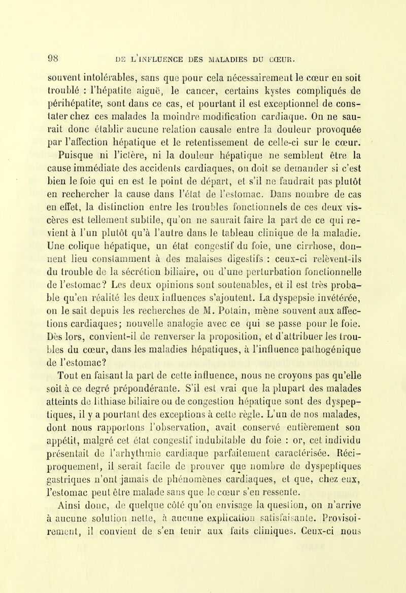 souvent intolérables, sans que pour cela nécessairement le cœur en soit troublé : l'hépatite aiguë, le cancer, certains kystes compliqués de périhépatite*, sont dans ce cas, et pourtant il est exceptionnel de cons- tater chez ces malades la moindre modification cardiaque. On ne sau- rait donc établir aucune relation causale entre la douleur provoquée par l'affection hépatique et le retentissement de celle-ci sur le cœur. Puisque ni l'iclère, ni la douleur hépatique ne semblent être la cause immédiate des accidents cardiaques, ou doit se demander si c'est bien le foie qui en est le point de départ, et s'il ne faudrait pas plutôt en rechercher la cause dans l'état de l'estomac. Dans nombre de cas en effet, la distinction entre les troubles fonctionnels de ces deux vis- cères est tellement subtile, qu'on ne saurait faire la part de ce qui re- vient à l'un plutôt qu'à l'autre dans le tableau chnique de la maladie. Une cohque hépatique, un état congestif du foie, une cirrhose, don- nent lieu constamment à des malaises digestifs : ceux-ci relèvent-ils du trouble de la sécrétion biliaire, ou d'une perturbation fonctionnelle de l'estomac? Les deux opinions sont soutenables, et il est très proba- ble qu'en réalité les deux influences s'ajoutent. La dyspepsie invétérée, on le sait depuis les recherches de M. Potain, mène souvent aux affec- tions cardiaques; nouvelle analogie avec ce qui se passe pour le foie. Dès lors, convient-il de renverser la proposition, et d'attribuer les trou- bles du cœur, dans les maladies hépatiques, à l'influence palhogénique de l'estomac? Tout en faisant la part de cette influence, nous ne croyons pas qu'elle soit à ce degré prépondérante. S'il est vrai que la plupart des malades atteints de lithiase biliaire ou de congestion hépatique sont des dyspep- tiques, il y a pourtant des exceptions à cette règle. L'un de nos malades, dont nous rapportons l'observation, avait conservé entièrement son appétit, malgré cet état congestif indubitable du foie : or, cet individu présentait de l'arliythmie cardiaque parfaitement caractérisée. Réci- proquement, il serait facile de prouver que nombre de dyspeptiques gastriques n'ont jamais de phénomènes cardiaques, et que, chez eux, l'estomac peut être malade sans que le cœur s'en ressente. Ainsi donc, de quelque côté qu'on envisage la queslion, on n'arrive à aucune solution nette, h aucune explication satisfaisante. Provisoi- rement, il convient de s'en tenir aux faits chuiques. Ceux-ci nous