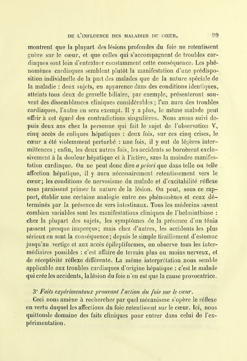 montrent que la plupart des lésions profondes du foie ne retentissent guère sur le cœur, et que celles qui s'accompagnent de troubles car- diaques sont loin d'entraîner constamment cette conséquence. Les phé- nomènes cardiaques semblent plutôt la manifestation d'une prédispo- sition individuelle de la part des malades que de la nature spéciale de la maladie : deux sujets, en apparence dans des conditions identiques, atteints tous deux de gravelle biliaire, par exemple, présenteront sou- vent des dissemblances cliniques considérables ; l'un aura des troubles cardiaques, l'autre en sera exempt. îl y a plus, le même malade peut offrir à cet égard des contradictions singulières. Nous avons suivi de- puis deux ans chez la personne qui fait le sujet de l'observation V, cinq accès de coliques hépatiques : deux fois, sur ces cinq crises, le cœur a été violemment perturbé : une fois, il y eut de légères inter- mittences ; enfin, les deux autres fois, les accidents se bornèrent exclu- sivement à la douleur hépatique et à l'ictère, sans la moindre manifes- tation cardiaque. On ne peut donc dire a/9non que dans telle ou telle affection hépatique, il y aura nécessairement retentissement vers le cœur; les conditions de nervosisme du malade et d'excitabilité réflexe nous paraissent primer la nature de la lésion. On peut, sous ce rap- port, établir une certaine analogie entre ces phénomènes et ceux dé- terminés par la présence de vers intestinaux. Tous les médecins savent combien variables sont les manifestations cliniques de l'helminthiase : chez la plupart des sujets, les symptômes de la présence d'un ténia passent presque inaperçus; mais chez d'autres, les accidents les plus sérieux en sont la conséquence ; depuis le simple tiraillement d'estomac jusqu'au vertige et aux accès épileptiformes, on observe tous les inter- médiaires possibles : c'est affaire de terrain plus ou moins nerveux, et de réceptivité réflexe différente. La même interprétation nous semble applicable aux troubles cardiaques d'origine hépatique : c'est le malade qui crée les accidents, lalésion du foie n'en est que la cause provocatrice. 3° Faits expérimentavx prouvant faction du foie sur le cœur. Ceci nous amène à rechercher par quel mécanisme s'opère le réflexe en vertu duquel les affeclions du foie retentissent sur le cœur. Ici, nous quittonsle domaine des faits cliniques pour entrer dans celui de l'ex- périmentation.