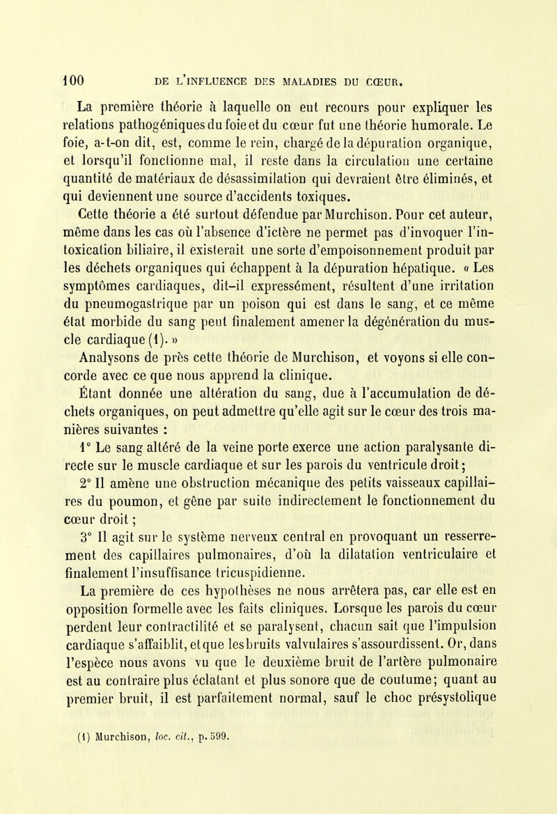 La première théorie à laquelle on eut recours pour expliquer les relations pathogéniques du foie et du cœur fut une théorie humorale. Le foie, a-t-on dit, est, comme le rein, chargé de la dépuration organique, et lorsqu'il fonctionne mal, il reste dans la circulation une certaine quantité de matériaux de désassimilation qui devraient être éhminés, et qui deviennent une source d'accidents toxiques. Cette théorie a été surtout défendue par Murchison. Pour cet auteur, même dans les cas où l'absence d'ictère ne permet pas d'invoquer l'in- toxication bihaire, il existerait une sorte d'empoisonnement produit par les déchets organiques qui échappent à la dépuration hépatique. « Les symptômes cardiaques, dit-il expressément, résultent d'une irritation du pneumogastrique par un poison qui est dans le sang, et ce même état morbide du sang peut finalement amener la dégénéralion du mus- cle cardiaque (1). » Analysons de près cette théorie de Murchison, et voyons si elle con- corde avec ce que nous apprend la clinique. Étant donnée une altération du sang, due à l'accumulation de dé- chets organiques, on peut admettre qu'elle agit sur le cœur des trois ma- nières suivantes : 1 Le sang altéré de la veine porte exerce une action paralysante di- recte sur le muscle cardiaque et sur les parois du ventricule droit ; 2 Il amène une obstruction mécanique des petits vaisseaux capillai- res du poumon, et gêne par suite indirectement le fonctionnement du cœur droit ; 3° Il agit sur le système nerveux central en provoquant un resserre- ment des capillaires pulmonaires, d'où la dilatation ventriculaire et finalement l'insuffisance tricuspidienne. La première de ces hypothèses ne nous arrêtera pas, car elle est en opposition formelle avec les faits cliniques. Lorsque les parois du cœur perdent leur contractilité et se paralysent, chacun sait que l'impulsion cardiaque s'affaibht, et que les bruits valvulaires s'assourdissent. Or, dans l'espèce nous avons vu que le deuxième bruit de l'artère pulmonaire est au contraire plus éclatant et plus sonore que de coutume; quant au premier bruit, il est parfaitement normal, sauf le choc présystolique (1) Murchison, loc. cit., p. o99.