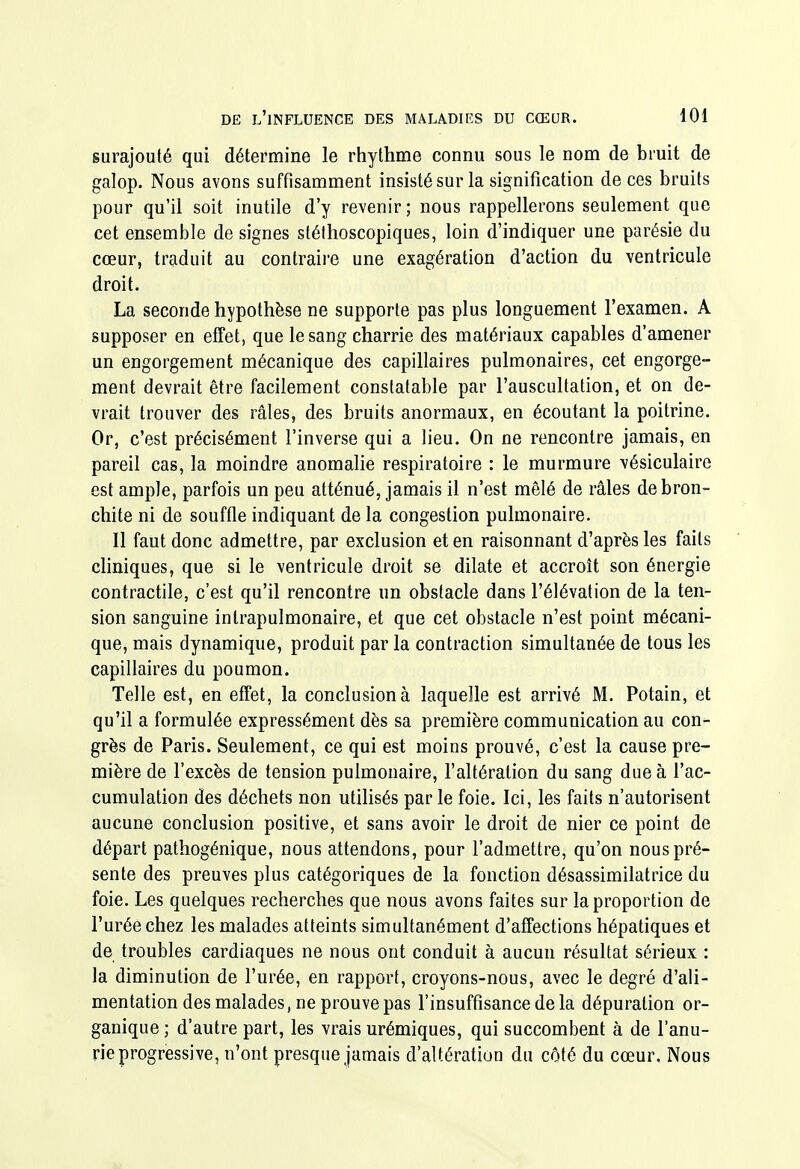 surajouté qui détermine le rhythme connu sous le nom de bruit de galop. Nous avons suffisamment insisté sur la signification de ces bruits pour qu'il soit inutile d'y revenir; nous rappellerons seulement que cet ensemble de signes stéthoscopiques, loin d'indiquer une parésie du cœur, traduit au contraire une exagération d'action du ventricule droit. La seconde hypothèse ne supporte pas plus longuement l'examen. A supposer en effet, que le sang charrie des matériaux capables d'amener un engorgement mécanique des capillaires pulmonaires, cet engorge- ment devrait être facilement constatable par l'auscultation, et on de- vrait trouver des râles, des bruits anormaux, en écoutant la poitrine. Or, c'est précisément l'inverse qui a lieu. On ne rencontre jamais, en pareil cas, la moindre anomalie respiratoire : le murmure -vésiculaire est ample, parfois un peu atténué, jamais il n'est mêlé de râles de bron- chite ni de souffle indiquant de la congestion pulmonaire. Il faut donc admettre, par exclusion et en raisonnant d'après les faits chniques, que si le ventricule droit se dilate et accroît son énergie contractile, c'est qu'il rencontre un obstacle dans l'élévation de la ten- sion sanguine inlrapulmonaire, et que cet obstacle n'est point mécani- que, mais dynamique, produit par la contraction simultanée de tous les capillaires du poumon. Telle est, en effet, la conclusion à laquelle est arrivé M. Potain, et qu'il a formulée expressément dès sa première communication au con- grès de Paris. Seulement, ce qui est moins prouvé, c'est la cause pre- mière de l'excès de tension pulmonaire, l'altération du sang due à l'ac- cumulation des déchets non utilisés par le foie. Ici, les faits n'autorisent aucune conclusion positive, et sans avoir le droit de nier ce point de départ pathogénique, nous attendons, pour l'admettre, qu'on nous pré- sente des preuves plus catégoriques de la fonction désassimilatrice du foie. Les quelques recherches que nous avons faites sur la proportion de l'urée chez les malades atteints simultanément d'affections hépatiques et de troubles cardiaques ne nous ont conduit à aucun résultat sérieux : la diminution de l'urée, en rapport, croyons-nous, avec le degré d'ali- mentation des malades, ne prouve pas l'insuffisance de la dépuration or- ganique ; d'autre part, les vrais urémiques, qui succombent à de l'anu- rie progressive, n'ont presque jamais d'altération du côté du cœur. Nous