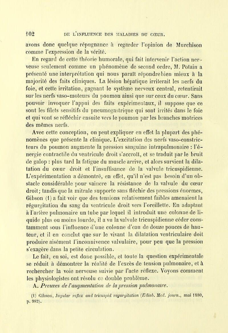 avons donc quelque répugnance à regarder l'opinion de Murchison comme l'expression de la vérité. En regard de cette théorie humorale, qui fait intervenir l'action ner- veuse seulement comme un phénomène de second ordre, M. Potain a présenté une interprétation qui nous paraît répondrebien mieux à la majorité des faits cliniques. La lésion hépatique irriterait les nerfs du foie, et cette irritation, gagnant le système nerveux central, retentirait sur les nerfs vaso-moteurs du poumon ainsi que sur ceux du cœur. Sans pouvoir invoquer l'appui des faits expérimentaux, il suppose que ce sont les filets sensitifs du pneumogastrique qui sont irrités dans le foie et qui vont se réfléchir ensuite vers le poumon par les branches motrices des mêmes nerfs. Avec cette conception, on peut expliquer en effet la plupart des phé- nomènes que présente la clinique. L'excitation des nerfs vaso-constric- teurs du poumon augmente la pression sanguine intrapulmonaire : l'é- nergie contractile du ventricule droit s'accroît, et se traduit parle bruit de galop : plus tard la fatigue du muscle arrive, et alors survient la dila- tation du cœur droit et l'insuffisance de la valvule tricuspidienne. L'expérimentation a démontré, en effet, qu'il n'est pas besoin d'un ob- stacle considérable pour vaincre la résistance de la valvule du cœur droit; tandis que la mitrale supporte sans fléchir des pressions énormes, Gibson (1) a fait voir que des tensions relativement faibles amenaient la régurgitation du sang du ventricule droit vers l'oreillette. En adaptant à l'artère pulmonaire un tube par lequel il introduit une colonne de li- quide plus ou moins lourde, il a vu la valvule tricuspidienne céder cons- tamment sous l'influence d'une colonne d'eau de douze pouces de hau- teur, et il en conclut que sur le vivant la dilatation ventriculaire doit produire aisément l'inconnivence valvulaire, pour peu que la pression s'exagère dans la petite circulation. Le fait, en soi, est donc possible, et toute la question expérimentale se réduit à démontrer la réalité de l'excès de tension pulmonaire, et à rechercher la voie nerveuse suivie par l'acte réflexe. Voyons comment les physiologistes ont résolu ce double problème. A. Preuves de Taugmentation de la pression pulmonaire. (1) (jibson, Jvrjular reflex and tricuapid régurgitation [Edinh, Med. journ., mai 1880, p. 982).