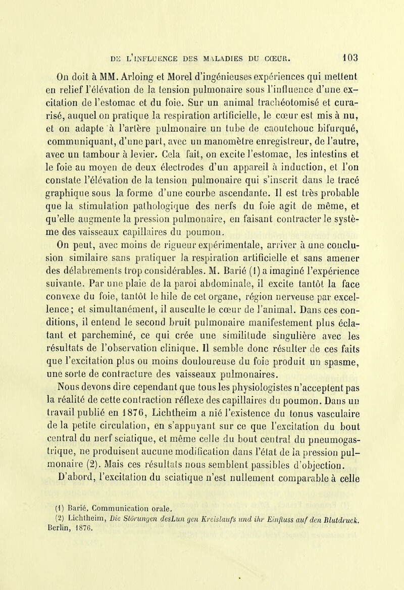 On doit à MM. Arloing et Morel d'ingénieuses expériences qui mettent en relief l'élévation de la tension pulmonaire sous l'influence d'une ex- citation de l'estomac et du foie. Sur un animal trachéotomisé et cura- risé, auquel on pratique la respiration artificielle, le cœur est mis à nu, et on adapte à l'artère pulmonaire un tube de caoutchouc bifurqué, communiquant, d'une part, avec un manomètre enregistreur, de l'autre, avec un tambour à levier. Cela fait, on excite l'estomac, les intestins et le foie au moyen de deux électrodes d'un appareil à induction, et l'on constate l'élévation de la tension pulmonaire qui s'inscrit dans le tracé graphique sous la forme d'une courbe ascendante. Il est très probable que la stimulation pathologique des nerfs du foie agit de même, et qu'elle augmente la pression pulmonaire, en faisant contracter le systè- me des vaisseaux capillaires du poumon. On peut, avec moins de rigueur expérimentale, arriver à une conclu- sion similaire sans pratiquer la respiration artificielle et sans amener des délabrements trop considérables. M. Barié (1) a imaginé l'expérience suivante. Par une plaie de la paroi abdominale, il excite tantôt la face convexe du foie, tantôt le hile de cet organe, région nerveuse par excel- lence; et simultanément, il ausculte le cœur de l'animal. Dans ces con- ditions, il entend le second bruit pulmonaire manifestement plus écla- tant et parcheminé, ce qui crée une simihtude singulière avec les résultats de l'observation clinique. Il semble donc résulter de ces faits que l'excitation plus ou moins douloureuse du foie produit un spasme, une sorte de contracture des vaisseaux pulmonaires. Nous devons dire cependant que tous les physiologistes n'acceptent pas la réalité de cette contraction réflexe des capillaires du poumon. Dans un travail pubhé en 1876, Lichtheim a nié l'existence du tonus vasculaire delà petite circulation, en s'appuyant sur ce que l'excitation du bout central du nerf sciatique, et même celle du bout central du pneumogas- trique, ne produisent aucune modification dans l'état de la pression pul- monaire (2). Mais ces résultats nous semblent passibles d'objection. D'abord, l'excitation du sciatique n'est nullement comparable à celle (1) Barié, Communication orale. (2) Lichtheim, Bie Stônmgen desLun gen Kreislaufs und ihr Ëinfluss auf den Blutdruck. Berlin, 1876.