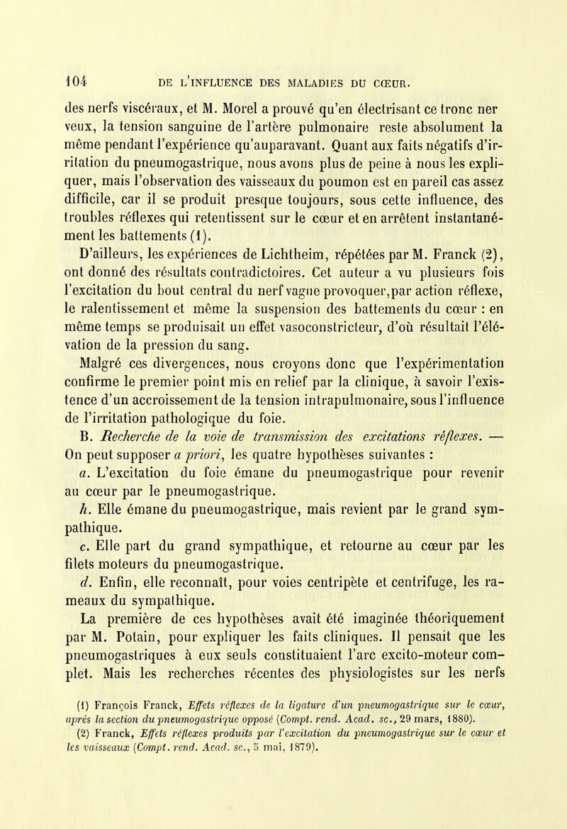 des nerfs viscéraux, et M. Morel a prouvé qu'en électrisant ce tronc ner veux, la tension sanguine de l'artère pulmonaire reste absolument la même pendant l'expérience qu'auparavant. Quant aux faits négatifs d'ir- ritation du pneumogastrique, nous avons plus de peine à nous les expli- quer, mais l'observation des vaisseaux du poumon est en pareil cas assez difficile, car il se produit presque toujours, sous cette influence, des troubles réflexes qui retentissent sur le cœur et en arrêtent instantané- ment les battements (1), D'ailleurs, les expériences deLichtheim, répétées par M. Franck (2), ont donné des résultats contradictoires. Cet auteur a vu plusieurs fois l'excitation du bout central du nerf vague provoquer,par action réflexe, le ralentissement et même la suspension des battements du cœur : en même temps se produisait un effet vasoconstricteur, d'où résultait l'élé- vation de la pression du sang. Malgré ces divergences, nous croyons donc que l'expérimentation confirme le premier point mis en relief par la clinique, à savoir l'exis- tence d'un accroissement de la tension intrapulmonaire, sous l'influence de l'irritation pathologique du foie. B. Recherche de la voie de transmission des excitations réflexes. — On peut supposer a priori, les quatre hypothèses suivantes : a. L'excitation du foie émane du pneumogastrique pour revenir au cœur par le pneumogastrique, h. Elle émane du pneumogastrique, mais revient par le grand sym- pathique. c. Elle part du grand sympathique, et retourne au cœur par les filets moteurs du pneumogastrique. d. Enfin, elle reconnaît, pour voies centripète et centrifuge, les ra- meaux du sympathique. La première de ces hypothèses avait été imaginée théoriquement par M. Polain, pour expliquer les faits cliniques. Il pensait que les pneumogastriques à eux seuls constituaient l'arc excito-moteur com- plet. Mais les recherches récentes des physiologistes sur les nerfs (d) François Franck, Effets réflexes de la ligature d'un pneumogastrique sur le cœur, aj)rés la section du 'pneumogastrique opposé {Compt. rend. Acad. se, 29 mars, 1880). (2) Franck, Effets réflexes produits par l'excitation du pneumogastrique sur le cœur et les vaisseaux {Compt. rend. Acad. se, 5 mai, 1879).