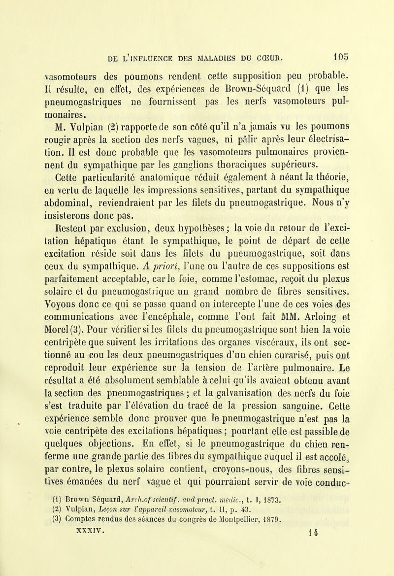 vasomoteurs des poumons rendent cette supposition peu probable, îl résulte, en effet, des expériences de Brown-Séquard (1) que les pneumogastriques ne fournissent pas les nerfs vasomoteurs pul- monaires. M. Vulpian (2) rapporte de son côté qu'il n'a jamais vu les poumons rougir après la section des nerfs vagues, ni pâlir après leur électrisa- tion. Il est donc probable que les vasomoteurs pulmonaires provien- nent du sympathique par les ganglions thoraciques supérieurs. Cette particularité anatomique réduit également à néant la théorie, en vertu de laquelle les impressions sensitives, partant du sympathique abdominal, reviendraient par les fdets du pneumogastrique. Nous n'y insisterons donc pas. Restent par exclusion, deux hypothèses ; la voie da retour de l'exci- tation hépatique étant le sympathique, le point de départ de cette excitation réside soit dans les filets du pneumogastrique, soit dans ceux du sympathique. A priori, Tune ou l'autre de ces suppositions est parfaitement acceptable, carie foie, comme l'estomac, reçoit du plexus solaire et du pneumogastrique un grand nombre de fibres sensitives. Voyons donc ce qui se passe quand on intercepte l'une de ces voies des communications avec l'encéphale, comme l'ont fait MM. Arloing et Morel(3). Pour vérifier si les filets du pneumogastrique sont bien la voie centripète que suivent les irritations des organes viscéraux, ils ont sec- tionné au cou les deux pneumogastriques d'un chien curarisé, puis ont reproduit leur expérience sur la tension de l'artère pulmonaire. Le résultat a été absolument semblable à celui qu'ils avaient obtenu avant la section des pneumogastriques ; et la galvanisation des nerfs du foie s'est traduite par l'élévation du tracé de la pression sanguine. Cette expérience semble donc prouver que le pneumogastrique n'est pas la voie centripète des excitations hépatiques ; pourtant elle est passible de quelques objecfions. En effet, si le pneumogastrique du chien ren- ferme une grande partie des fibres du sympathique auquel il est accolé, par contre, le plexus solaire contient, croyons-nous, des fibres sensi- tives émanées du nerf vague et qui pourraient servir de voie conduc- (1) Brown ^^qa^và, Arch.of sdentif. andprad. medic, t. I, 1873. (2) Vulpian, Leçon sur l'appareil vasomoteur, t. Il, p. 43. (3) Comptes rendus des séances du congrès de Montpellier, 1879. XXXIV. {4