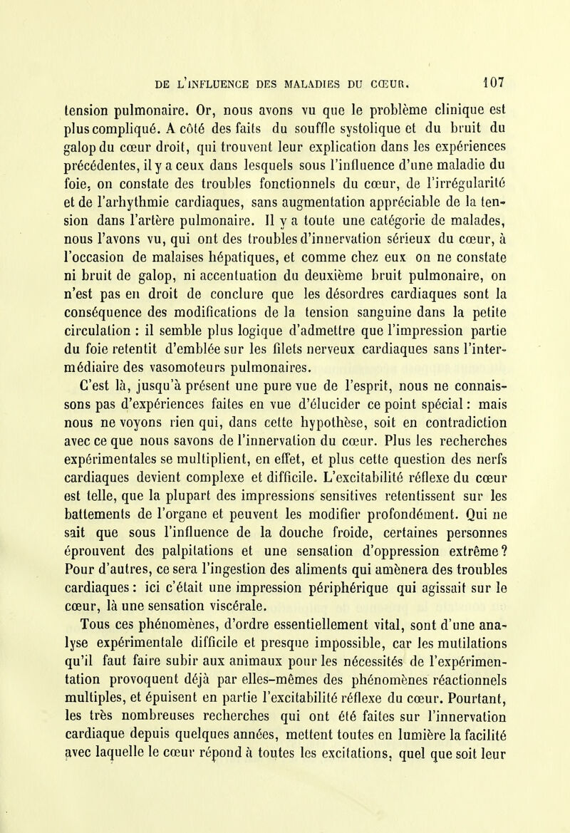 tension pulmonaire. Or, nous avons vu que le problème clinique est plus compliqué. A côté des faits du souffle systolique et du bruit du galop du cœur droit, qui trouvent leur explication dans les expériences précédentes, il y a ceux dans lesquels sous l'influence d'une maladie du foie, on constate des troubles fonctionnels du cœur, de l'irrégularité et de l'arbythmie cardiaques, sans augmentation appréciable de la ten- sion dans l'artère pulmonaire. Il y a toute une catégorie de malades, nous l'avons vu, qui ont des troubles d'innervation sérieux du cœur, à l'occasion de malaises hépatiques, et comme chez eux on ne constate ni bruit de galop, ni accentuation du deuxième bruit pulmonaire, on n'est pas en droit de conclure que les désordres cardiaques sont la conséquence des modifications de la tension sanguine dans la petite circulation : il semble plus logique d'admettre que l'impression partie du foie retentit d'emblée sur les filets nerveux cardiaques sans l'inter- médiaire des vasomoteurs pulmonaires. C'est là, jusqu'à présent une pure vue de l'esprit, nous ne connais- sons pas d'expériences faites en vue d'élucider ce point spécial : mais nous ne voyons rien qui, dans cette hypothèse, soit en contradiction avec ce que nous savons de l'innervation du cœur. Plus les recherches expérimentales se multiplient, en effet, et plus cette question des nerfs cardiaques devient complexe et difficile. L'excitabilité réflexe du cœur est telle, que la plupart des impressions sensitives retentissent sur les battements de l'organe et peuvent les modifier profondément. Qui ne sait que sous l'influence de la douche froide, certaines personnes éprouvent des palpitations et une sensation d'oppression extrême? Pour d'autres, ce sera l'ingestion des ahments qui amènera des troubles cardiaques : ici c'était une impression périphérique qui agissait sur le cœur, là une sensation viscérale. Tous ces phénomènes, d'ordre essentiellement vital, sont d'une ana- lyse expérimentale difficile et presque impossible, car les mutilations qu'il faut faire subir aux animaux pour les nécessités de l'expérimen- tation provoquent déjà par elles-mêmes des phénomènes réactionnels multiples, et épuisent en partie l'excitabilité réflexe du cœur. Pourtant, les très nombreuses recherches qui ont été faites sur l'innervation cardiaque depuis quelques années, mettent toutes en lumière la facilité avec laquelle le cœur répond à toutes les excitations, quel que soit leur