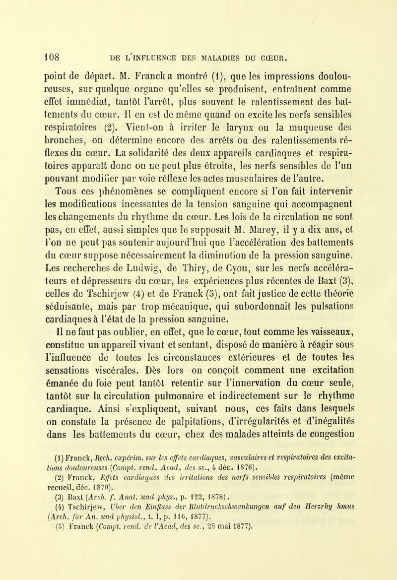 point de départ. M. Franck a montré (1), que les impressions doulou- reuses, sur quelque organe qu'elles se produisent, entraînent comme effet immédiat, tantôt l'arrêt, plus souvent le ralentissement des bat- tements du cœur. Il en est de même quand on excite les nerfs sensibles respiratoires (2). Vient-on à irriter le larynx ou la muqueuse des bronches, on détermine encore des arrêts ou des ralentissements ré- flexes du cœur. La solidarité des deux appareils cardiaques et respira- toires apparaît donc on ne peut plus étroite, les nerfs sensibles de l'un pouvant modiiier par voie réflexe les actes musculaires de l'autre. Tous ces phénomènes se comphquent encore si l'on fait intervenir les modifications incessantes de la tension sanguine qui accompagnent les changements du rhylhme du cœur. Les lois de la circulation ne sont pas, en effet, aussi simples que le supposait M. Marey, il y a dix ans, et l'on ne peut pas soutenir aujourd'hui que l'accélération des battements du cœur suppose nécessairement la diminution de la pression sanguine. Les recherches de Ludwig, de Thiry, de Cyon, sur les nerfs accéléra- teurs et dépresseurs du cœur, les expériences plus récentes de Baxt (3), celles de Tschirjew (4) et de Franck (5), ont fait justice de cette théorie séduisante, mais par trop mécanique, qui subordonnait les pulsations cardiaques à l'état de la pression sanguine. Il ne faut pas oubher, en effet, que le cœur, tout comme les vaisseaux, constitue un appareil vivant et sentant, disposé de manière à réagir sous l'influence de toutes les circonstances extérieures et de toutes les sensations viscérales. Dès lors on conçoit comment une excitation émanée du foie peut tantôt retentir sur l'innervation du cœur seule, tantôt sur la circulation pulmonaire et indirectement sur le rhythme cardiaque. Ainsi s'expliquent, suivant nous, ces faits dans lesquels on constate la présence de palpitations, d'irrégularités et d'inégalités dans les battements du cœur, chez des malades atteints de congestion (1) Franck, Rech. cxpérim. sur les effets cardiaques, vasculaires et respiratoires des excita- tions douloureuses {Compt. rend. Acad. des se, 4 déc. J876). (2) Franck, Eff'ets cardiaques des irritations des nerfs sensibles respiratoires (môme recueil, déc. d879). (3) Baxt {Arch. f. A7iat. und phys., p. 122, 1878). (4) Tschirjew, Uber den Einfluss der Blutdruckschwankunqen auf den Herzrhy hmus {Arch. fûr An. und physiol., t. I, p. HC, 1877). (o) Franck [Compt. rend, de l'Acad, des se, 28 mai 1877).