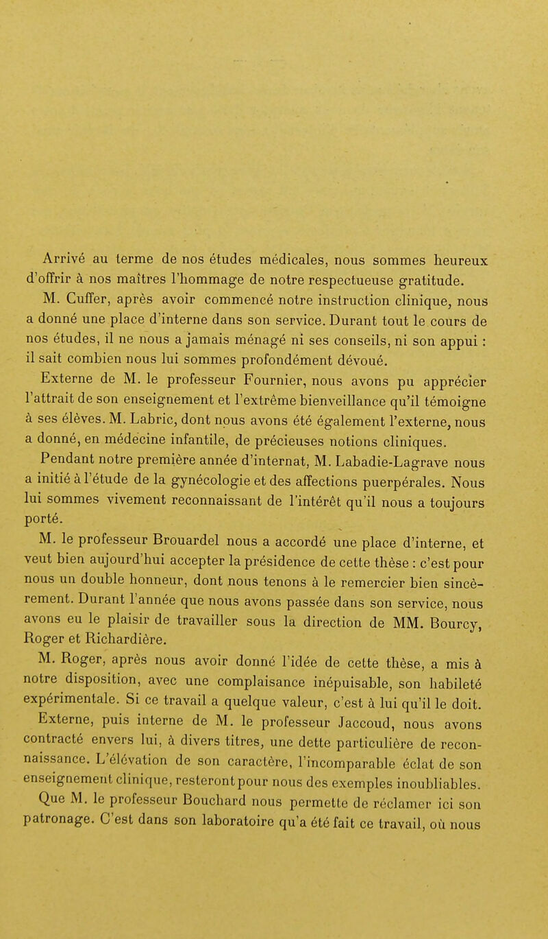 Arrive au lerme de nos etudes medicales, nous sommes heureux d'offrir a nos maitres Thommage de notre respectueuse gratitude. M. Cuffer, apres avoir commence notre instruction clinique, nous a donne une place d'interne dans son service. Durant tout le cours de nos etudes, il ne nous a jamais menage ni ses conseils, ni son appui: il sait combien nous lui sommes profondement devoue. Externe de M. le professeur Fournier, nous avons pu apprecier Tattrait de son enseignement et Fextreme bienveillance qu'il temoigne k ses eleves. M. Labric, dont npus avons ete egalement Fexterne, nous a donne, en medecine infantile, de precieuses notions cliniques. Pendant notre premiere annee d'internat, M. Labadie-Lagrave nous a initie a Fetude de la gynecologie etdes affections puerperales. Nous lui sommes vivement reconnaissant de Tinteret qu'il nous a toujours porte. M. le professeur Brouardel nous a accorde une place d'interne, et veut bien aujourd'hui accepter la presidence de cette these : c'est pour nous un double honneur, dont nous tenons a le remercier bien since- rement. Durant Tannee que nous avons passee dans son service, nous avons eu le plaisir de travailler sous la direction de MM. Bourcy, Roger et Richardiere. M. Roger, apres nous avoir donne Tidee de cette these, a mis notre disposition, avec une complaisance inepuisable, son habilete exp^rimentale. Si ce travail a quelque valeur, c'est a lui qu'il le doit. Externe, puis interne de M. le professeur Jaccoud, nous avons contracte envers lui, k divers titres, une dette particuliere de recon- naissance. L'el6vation de son caraclere, rincomparable eclat de son enseignementclinique,resterontpour nous des exemples inoubliables. Que M. le professeur Bouchard nous permetle de reclamer ici son patronage. Cest dans son laboratoire qu'a eU fait ce travail, ou nous