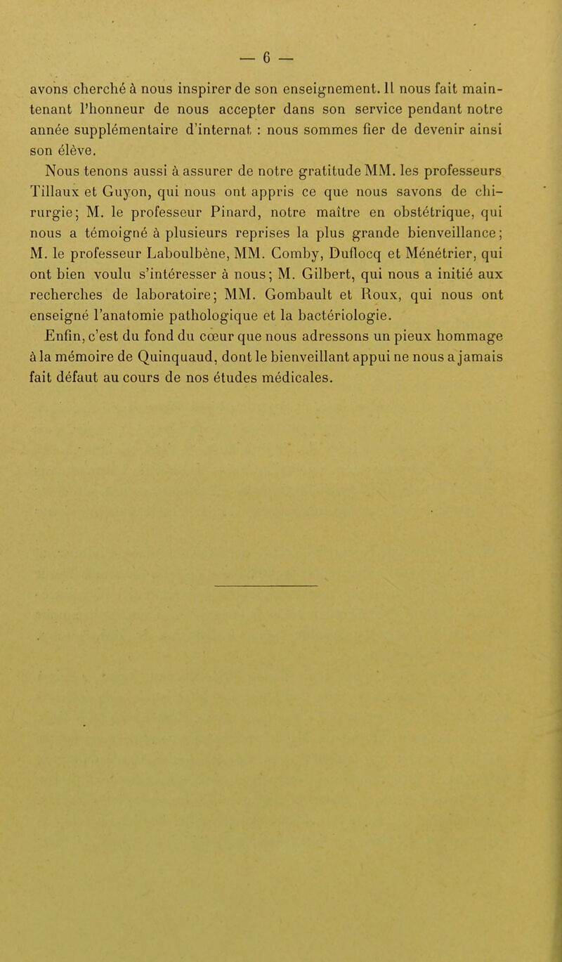 avons cherch^ nous inspirer de son enseignement. 11 nous fait main- tenant l'honneur de nous accepter dans son service pendant notre ann^e supplementaire d'internat : nous sommes fier de devenir ainsi son 6lh\e. Nous tenons aussi k assurer de notre gratitude MM. les professeurs Tillaux et Guyon, qui nous ont appris ce que nous savons de clii- rurgie; M. le professeur Pinard, notre maitre en obstetrique, qui nous a temoigne a plusieurs reprises la plus grande bienveillance; M. le professeur Laboulbene, MM. Comby, Duflocq et Menetrier, qui ont bien voulu s'interesser a nous; M. Gilbert, qui nous a initie aux recherches de laboratoire; MM. Gombault et Roux, qui nous ont enseigne ranatomie pathologique et la bacteriologie. Enfin, c'est du fond du coeur que nous adressons un pieux hommage ^ila memoire de Quinquaud, dontle bienveillant appui ne nous a jamais fait defaut au cours de nos etudes medicales.