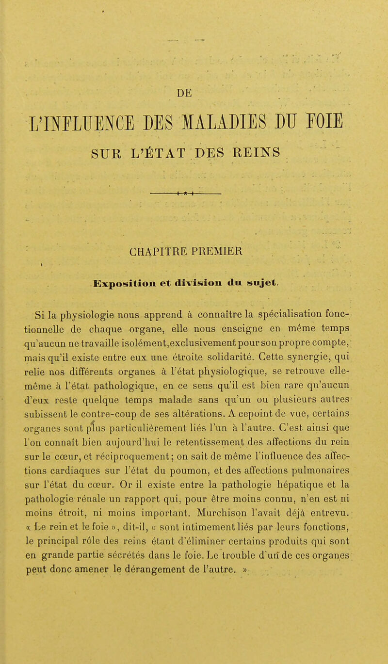 SUR L'i:TAT DES REINS ■ CBAPITRE PREMIER Exposition et division du snjet. Si la physiologie nous apprend a connaitre la specialisation fonc- tionnelle de chaque organe, elle nous enseigne en meme temps quaucun ne travaille isoIement,excIusivementpoursonpropre compte, mais qu'il existe entre eux une etroite solidarite. Gette synergie, qui relie nos differeuts organes a Tetat physiologique, se retrouve elle- m6me a Tetat pathologique, en ce sens qu'il est bien rare qu'aucun d'eux reste quelque temps malade sans qu'un ou plusieurs autres subissent le contre-coup de ses alterations. A cepoint de vue, certains organes sont plus particulierement lies Tun a Tautre. Cest ainsi que Ton connait bien aujourd'hui le retentissement des affections du rein sur le ccBur, et reciproquement; on sait de m^me rinfluence des affec- tions cardiaques sur Tetat du poumon, et des affections pulmonaires sur Tetat du coeur. Or il existe entre la pathologie hepatique et la pathologie renale un rapport qui, pour 6tre moins connu, n'en est ni moins etroit, ni moins important. Murchisqn Tavait dijk entrevu. <i Le reinet le foie », dit-il,« sont intimement li6s par leurs fonctions, le principal role des reins elant d'eliminer certains produits qui sont en grande partie secretes dans le foie. Le trouble d'un de ces organes peut donc amener le derangement de Tautre. »