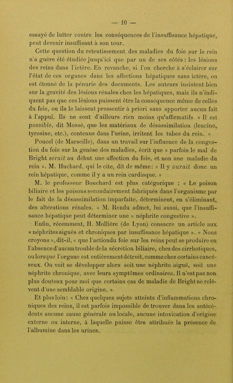 essaye de luttei- coiitre les consequences de rinsuffisance h6patique, peut devenir in&ufTisant a son tour, Cette question du retentissement des maladies du foie .sur le rein n'a gu6re 6t6 ^tudiee jusqu'ici que par un de ses c6tes: les lesions des reins dans Fictere. En revanche, si Fon cherche a s'eclairer sur Tetat de ces organes dans les affections hepatiques sans ictere, on est 6tonne de la penurie des documents. Les auteurs insistent bien sur la gravite des lesions renales chez les hepatiques, mais ils n'indi- quent pas que ces lesions puissent etre la consequence meme de celles du foie, ou ils le laissent pressentir a priori sans apporter aucun fait a Tappui. Ils ne sont d'ailleurs rien moins qu^affirmatifs. « II est possible, dit Mosse, que les materiaux de desassimilation (leucine, tyrosine, etc), contenus dans Turine, irritent les tubes du rein, » Poucel (de Marseille), dans un travail sur Finfluence de la cbnges- tion du foie sur la genese des maladies, ecrit que « parfois le mal de Bright serait au debut une affection du foie, et non une maladie du rein ». M. Huchard, qui le cite, dit de meme: « II y gLura.il donc un rein hepatique, comme il y a un rein cardiaque. » M. le professeur Bouchard est plus categorique : « Le poison biliaire et les poisons secondairement fabriques dans Torganisme par le fait de la desassimilation imparfaite, determinent, en s'eliminant, des alterations renales, » M. Rendu admet, lui aussi, que rinsuffi- sance hepatique peut determiner une « nephrite congestive ». Enfm, recemment, H. Molliere (de Lyon) consacre un article aux « nephritesaigues et chroniques par insuffisance hepatique ». « Nous croyons »,dit-il, « que Factiondu foie sur les reins peut se produire en rabsenced'aucuntroubledela secretion biliaire, chez des cirrliotiques, oulorsque Torgane est entierementdetruit, commechez certainscance- reux. On voit se developper alors soit une nephrite aigue, soit une nephrite chronique, avec leurs symptomes ordinaires. 11 n'estpasnon plus douteux pour moi que certains cas de maladie de Brightne rele- vent d'une semblable origine. » Et plusloin: « Chez quelques sujets atteints d'inflammations chro- niques des reins, il est parfois impossible de trouver dans les antece- dents aucune cause generale ou locale, aucune intoxication d'origine externe ou interne, a laquelle puisse ctre attribuee la presence de ralbumine dans les urines.