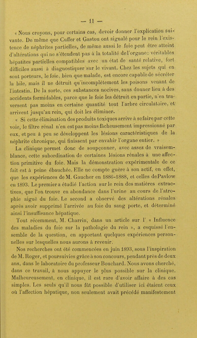 « Nous croyons, pour certains cas, devoir donner rexplication sui- vante. De meme que Cuffer et Gastou ont signal6 pour le rein l'exis- tence de nephrites partielles, de mSme aussi le foie peut 6tre atteint d'alterations quine s'etendent pas a la totalite deForgane: veritables hepatites partielles compatibles avec un etat de sante relative, fort difiiciles aussi a diagnostiquer sur le vivant. Chez les sujets qui en sont porteurs, lefoie, bien quemalade, est encore capablede secreter la bile, mais il ne detruit quincompletement les poisons venant de Tintestin. De la sorte, ces substances nocives, sans donner lieu a des accidents formidables, parce que le foie les detruit en partie, n'en tra- versent pas moins en certaine quantite tout Tarbre circulatoire, et arrivent jusqu'au rein, qui doit les eliminer. « Si cette elimination desproduits toxiquesarrivea sefairepar cette voie, le filtre renal n'en estpas moins facheusement impressionne par eux, etpeu h peu se developpent les lesions caracteristiques de la nephrite chronique, qui finissent par envahir Torgane entier. » La clinique permet donc de soupgonner, avec assez de vraisem- blance, cette subordination de certaines l^sions renales a une affec- tion primitive du foie. Mais la demonstration experimentale de ce fait est peine ebauchee. Elle ne compte guere a son actif, en effet, que les experiences deM. Gaucher en 1886-1888, et celles dePavlow en 1893. Le premier a etudie Taction surle rein des matieres extrac- tives, que Ton trouve en abondance dans Turine au cours de Tatro- phie aigue du foie. Le second a observe des alterations renales apres avoir supprime Tarrivee au foie du sang porte, et determine ainsi rinsuffisance hepatique. Tout recemment, M. Charrin, dans un article sur 1' « Influence des maladies du foie sur la pathologie du rein », a esquisse Fen- semble de la question, en apportant quelques experiences person- nelles sur lesquelles nous aurons k revenir. Nos recherches ont ete commencees en juin 1893, sous Tinspiration de M. Roger, et poursuivies gr&ceasonconcours, pendantpres dedeux ans, dans le laboratoire du professeur Bouchard. Nous avons cherche, dans ce travail, nous appuyer le plus possible sur la clinique. Malheureusement, en clinique, il est rare d'avoir affaire des cas simples. Les seuls qu'il nous fut possible d'utiliser ici 6taient ceux oii Taffection hepatique, non seulement avait precede manifestement