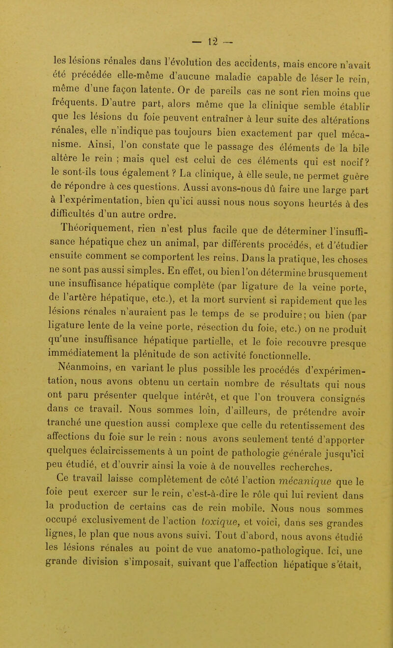 les lesions renales dans l'(^volution des accidents, mais encore n'avait ete precedee elle-meme d'aucune maladie capable de leser le rein, meme d'une fa?on latente. Or de pareils cas ne sont rien moins que fr^quents. D'autre part, alors mSme que la clinique semble etablir que les lesions du foie peuvent entrainer k leur suite des alterations renales, elle n'indique pas toujours bien exactement par quel meca- nisme. Ainsi, I'on constate que le passage des elements de la bile altere le rein ; mais quel est celui de ces elements qui est nocif? le sont-ils tous egalement ? La clinique, a elle seule, ne permet guere de repondre a ces questions. Aussi avons-nous du faire une large part a rexperimentation, bien qu'ici aussi nous nous soyons heurtes a des dilTicuItes d'un autre ordre. Theoriquement, rien n'est plus facile que de determiner rinsuffi- sance hepatique chez un animal, par dilTerents procedes, et d etudier ensuite comment se comportent les reins. Dans la pratique, les choses ne sont pas aussi simples. En effet, ou bienI'on determine brusquement une insuffisance hepatique complete (par ligature de la veine porte, de Fartere hepatique, etc), et la mort survient si rapidement que les lesions renales n'auraient pas le temps de se produire; ou bien (par ligature lente de la veine porte, resection du foie, etc.) on ne produit qu'une insuffisance hepatique partielle, et le foie recouvre presque immediatement la pl^nitude de son activite fonctionnelle. Neanmoins, en variant le plus possible les procedes d'experimen- tation, nous avons obtenu un certain nombre de resultats qui nous ont paru pr^senter quelque interet, et que Ton trouvera consignes dans ce travail. Nous sommes loin, d'ailleurs, de pretendre avoir tranche une question aussi complexe que celle du retentissement des affections du foie sur le rein : nous avons seulement tente d'apporter quelques eclaircissements k un point de pathologie generale jusqu'ici peu etudie, et d'ouvrir ainsi la voie a de nouvelles recherches. Ce travail laisse completement de cote Faction m4ca.nique que le foie peut exercer sur le rein, c'est-i-dire le role qui lui revient dans la production de certains cas de rein mobile. Nous nous sommes occupe exclusivement de raction toxique, et voici, dans ses grandes lignes, le plan que nous avons suivi. Tout d'abord, nous avons etudie les lesions renales au point de vue anatomo-pathologique. Ici, une grande division s'imposait, suivant que Taffection hepatique s'6tait,