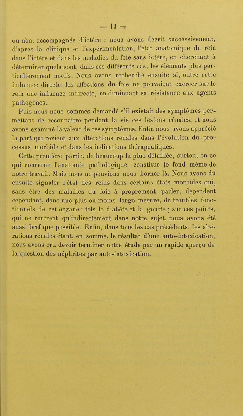 ou non, accompagn^e d'ictere : nous avons decrit successivement, d'apres la clinique et Texperimentation, Tetat anatomique du rein dans rictdre et dans les maladies du foie sans ictere, en cherchant k determiner quels sont, dans ces differents cas, les elements plus par- ticulierement nocifs. Nous avons recherche ensuite si, outre cette influence directe, les alfections du foie ne pouvaient exercer sur le rein une inttuence indirecte, en diminuant sa resistance aux agents pathogenes. Puis nous nous sommes demand^ s'il existait des symptomes per- mettant de reconnaitre pendant la vie ces lesions renales, et nous avons examine la valeur de ces symptomes. Enfin nous avons apprecie la part qui revient aux alterations renales dans Tevolution du pro- cessus morbide et dans les indications therapeutiques. Cette premiere partie, de beancoup la plus detaillee, surtout en ce qui concerne Tanatomie pathologique, constitue le fond meme de notre travail. Mais nous ne pouvions nous borner M. Nous avons du ensuite signaler Tetat des reins dans certains etats morbides qui, sans etre des maladies du foie k proprement parler, dependent cependant, dans une plus ou moins large mesure, de troubles fonc- tionnels de cet organe : tels le diabete et la goutte ; sur ces points, qui ne rentrent qu'indirectement dans notre sujet, nous avons ete aussi bref que possible. Enfin, dans tous les cas precedents, les alte- rations r6nales etant, en somme, le resultat d'une auto-intoxication, nous avons cru devoir terminer notre etude par un rapide apergu de la question des nephrites par auto-intoxication.